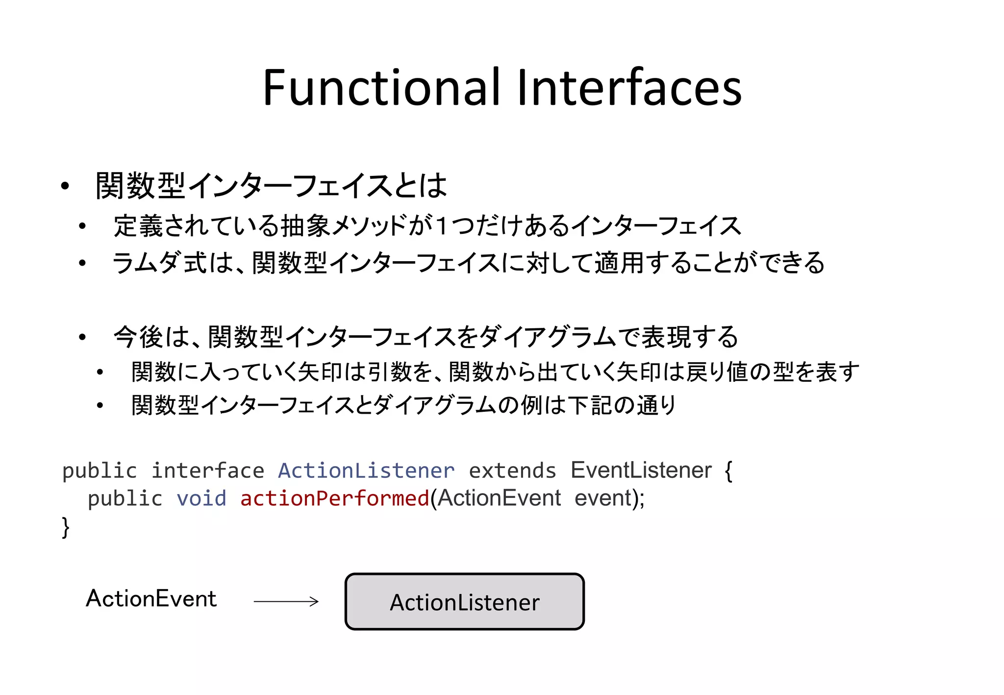 Functional Interfaces
• 関数型インターフェイスとは
• 定義されている抽象メソッドが１つだけあるインターフェイス
• ラムダ式は、関数型インターフェイスに対して適用することができる
• 今後は、関数型インターフェイスをダイアグラムで表現する
• 関数に入っていく矢印は引数を、関数から出ていく矢印は戻り値の型を表す
• 関数型インターフェイスとダイアグラムの例は下記の通り
ActionListener
public interface ActionListener extends EventListener {
public void actionPerformed(ActionEvent event);
}
ActionEvent
 