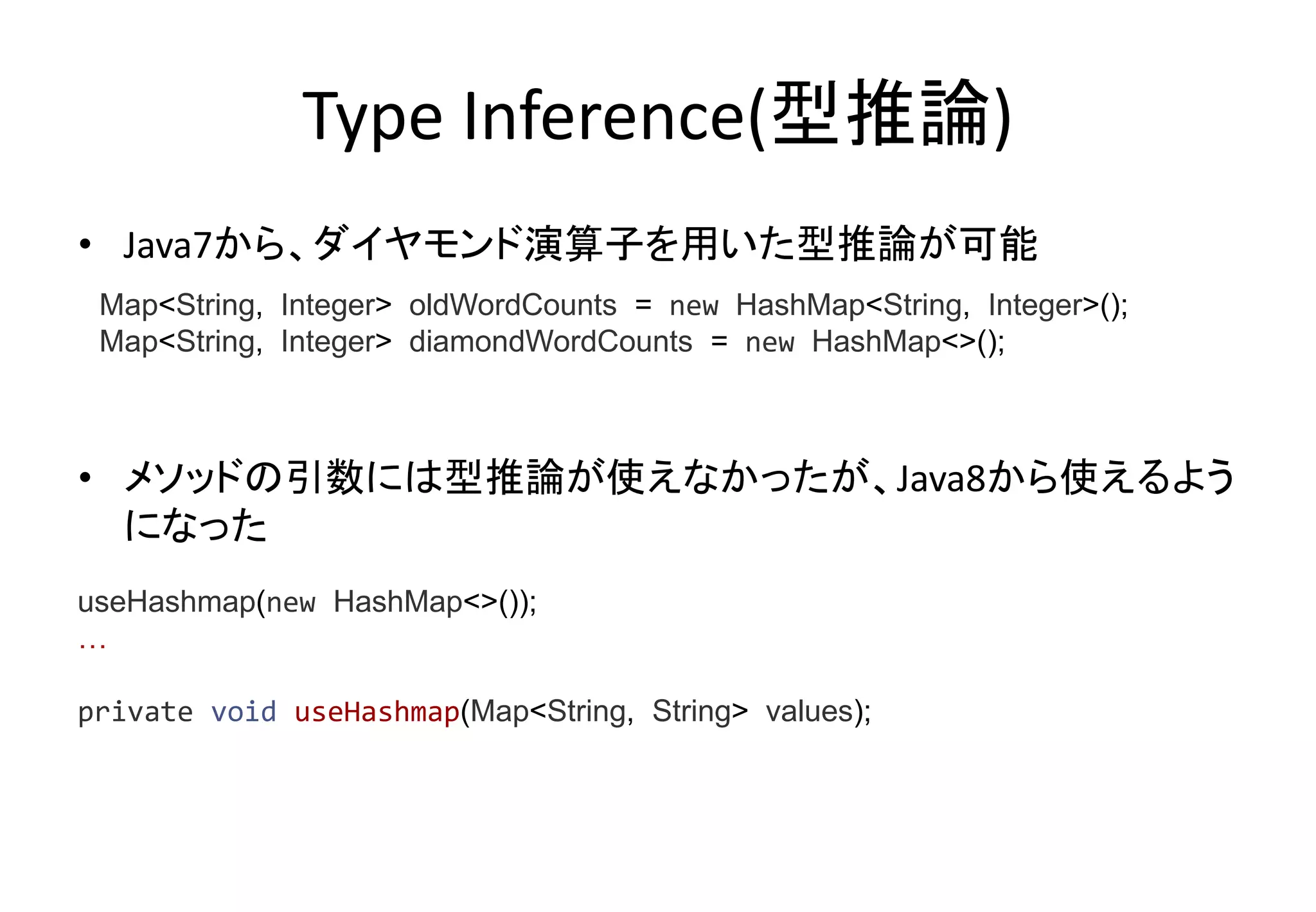 Type Inference(型推論)
• Java7から、ダイヤモンド演算子を用いた型推論が可能
• メソッドの引数には型推論が使えなかったが、Java8から使えるよう
になった
Map<String, Integer> oldWordCounts = new HashMap<String, Integer>();
Map<String, Integer> diamondWordCounts = new HashMap<>();
useHashmap(new HashMap<>());
…
private void useHashmap(Map<String, String> values);
 