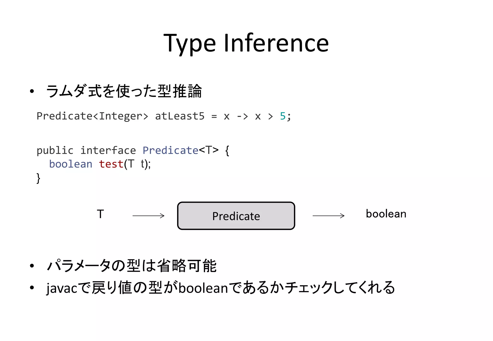 Type Inference
• ラムダ式を使った型推論
• パラメータの型は省略可能
• javacで戻り値の型がbooleanであるかチェックしてくれる
Predicate<Integer> atLeast5 = x -> x > 5;
public interface Predicate<T> {
boolean test(T t);
}
PredicateT boolean
 