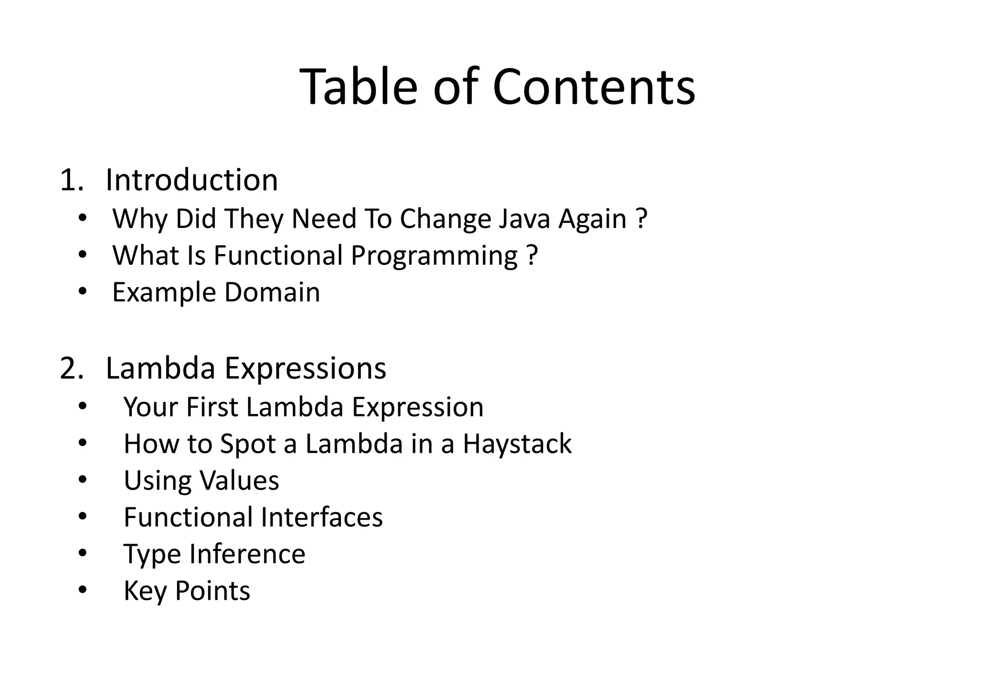 Table of Contents
1. Introduction
• Why Did They Need To Change Java Again ?
• What Is Functional Programming ?
• Example Domain
2. Lambda Expressions
• Your First Lambda Expression
• How to Spot a Lambda in a Haystack
• Using Values
• Functional Interfaces
• Type Inference
• Key Points
 