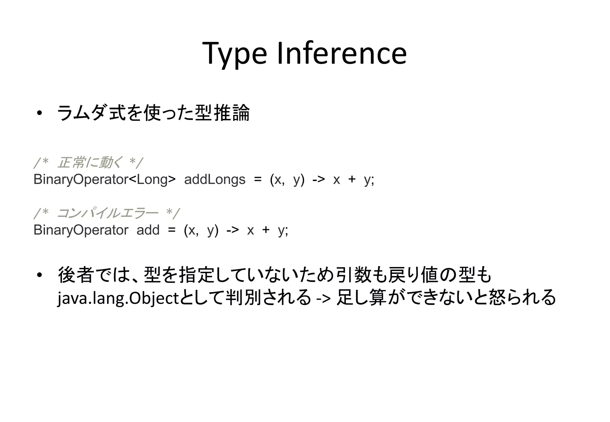Type Inference
• ラムダ式を使った型推論
• 後者では、型を指定していないため引数も戻り値の型も
java.lang.Objectとして判別される -> 足し算ができないと怒られる
/* 正常に動く */
BinaryOperator<Long> addLongs = (x, y) -> x + y;
/* コンパイルエラー */
BinaryOperator add = (x, y) -> x + y;
 