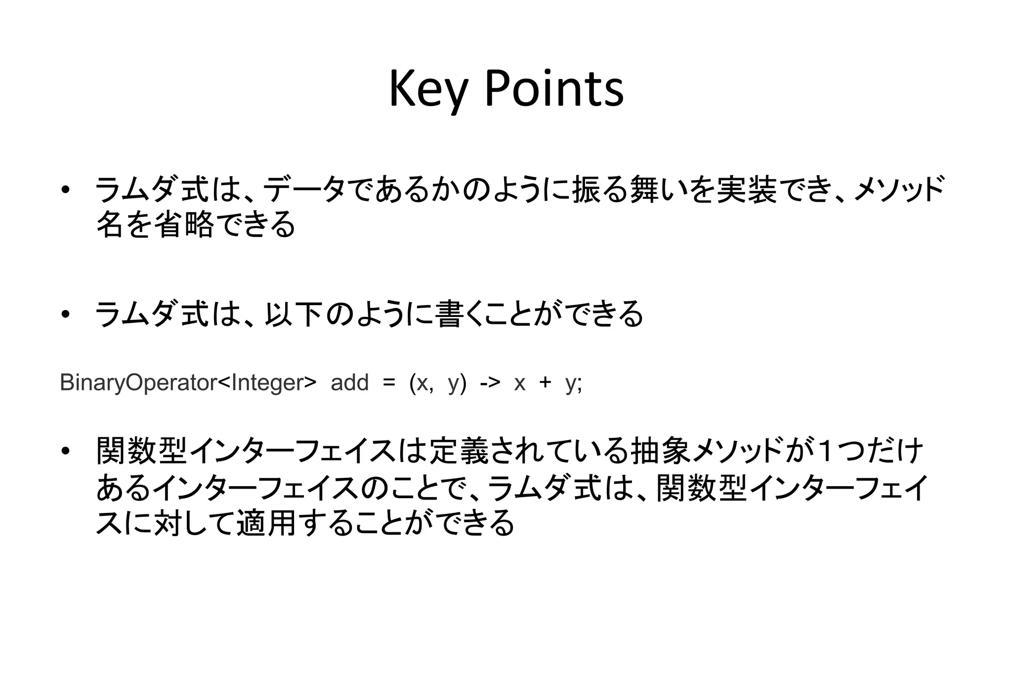 Key Points
• ラムダ式は、データであるかのように振る舞いを実装でき、メソッド
名を省略できる
• ラムダ式は、以下のように書くことができる
• 関数型インターフェイスは定義されている抽象メソッドが１つだけ
あるインターフェイスのことで、ラムダ式は、関数型インターフェイ
スに対して適用することができる
BinaryOperator<Integer> add = (x, y) -> x + y;
 