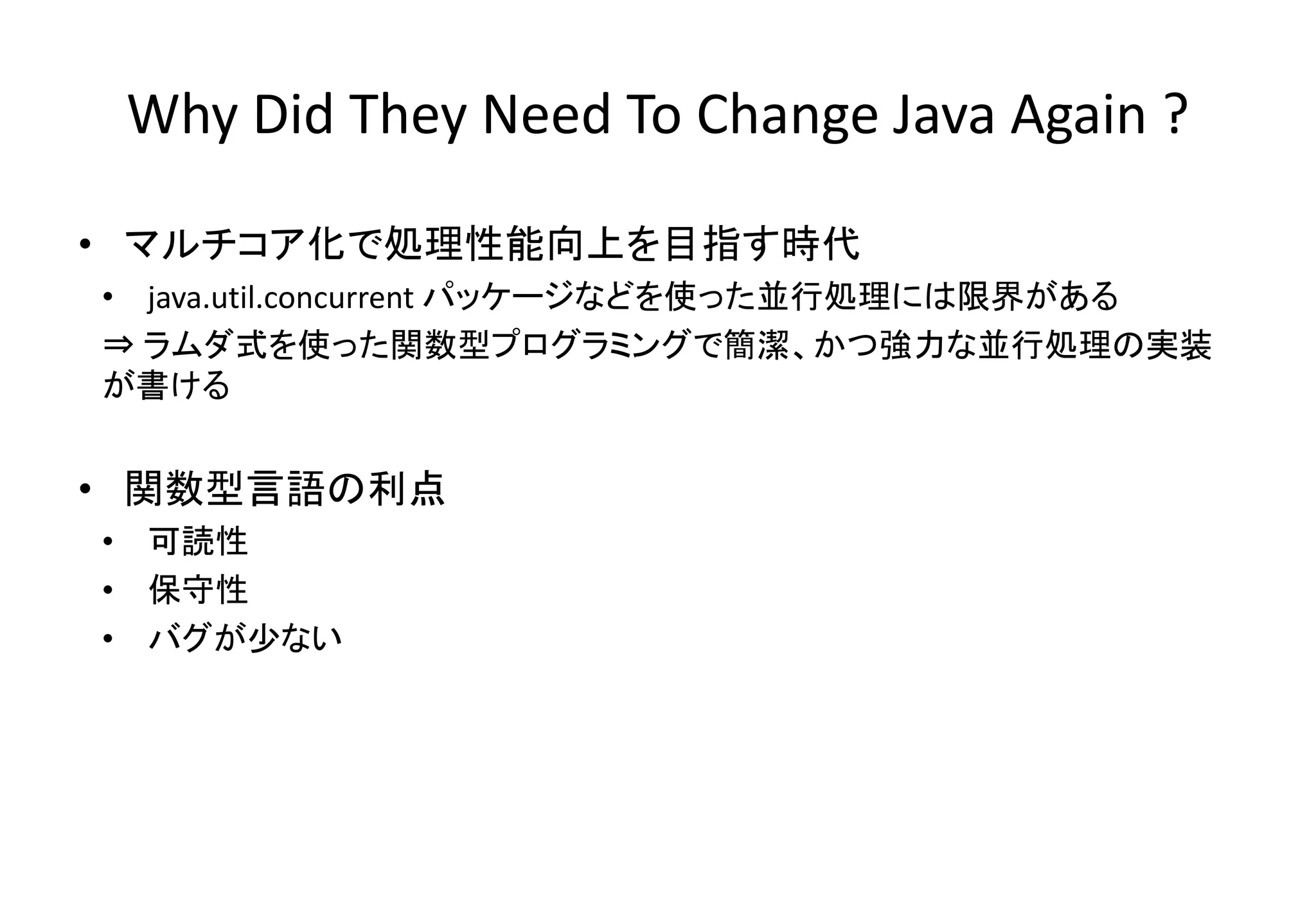 • マルチコア化で処理性能向上を目指す時代
• java.util.concurrent パッケージなどを使った並行処理には限界がある
⇒ ラムダ式を使った関数型プログラミングで簡潔、かつ強力な並行処理の実装
が書ける
• 関数型言語の利点
• 可読性
• 保守性
• バグが少ない
Why Did They Need To Change Java Again ?
 