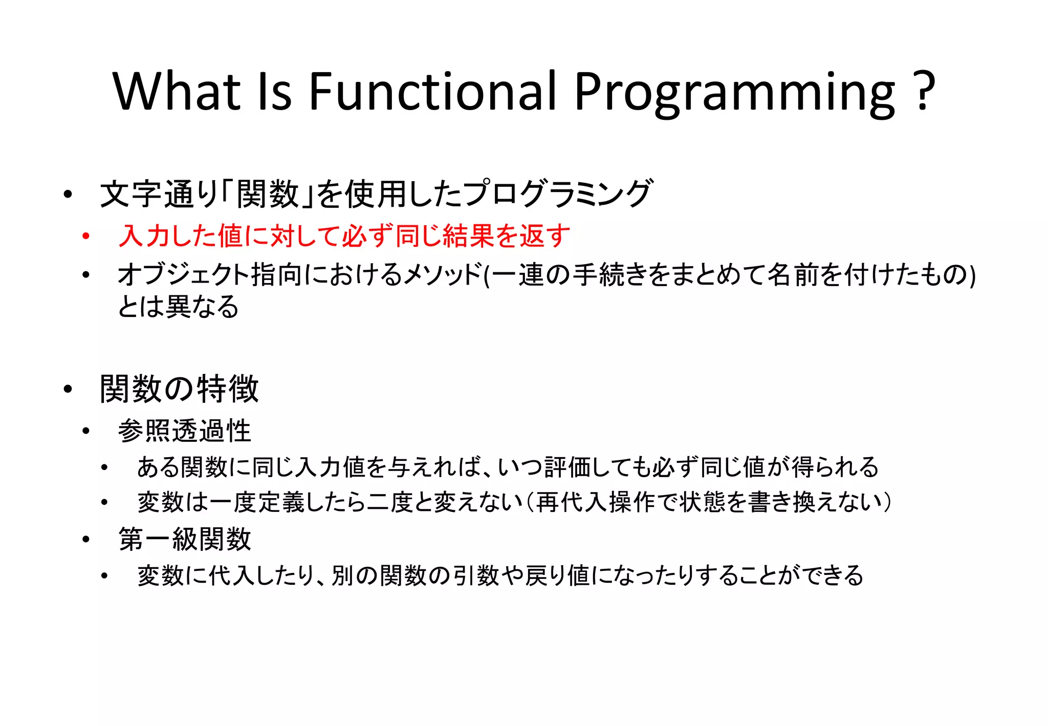 • 文字通り「関数」を使用したプログラミング
• 入力した値に対して必ず同じ結果を返す
• オブジェクト指向におけるメソッド(一連の手続きをまとめて名前を付けたもの)
とは異なる
• 関数の特徴
• 参照透過性
• ある関数に同じ入力値を与えれば、いつ評価しても必ず同じ値が得られる
• 変数は一度定義したら二度と変えない（再代入操作で状態を書き換えない）
• 第一級関数
• 変数に代入したり、別の関数の引数や戻り値になったりすることができる
What Is Functional Programming ?
 