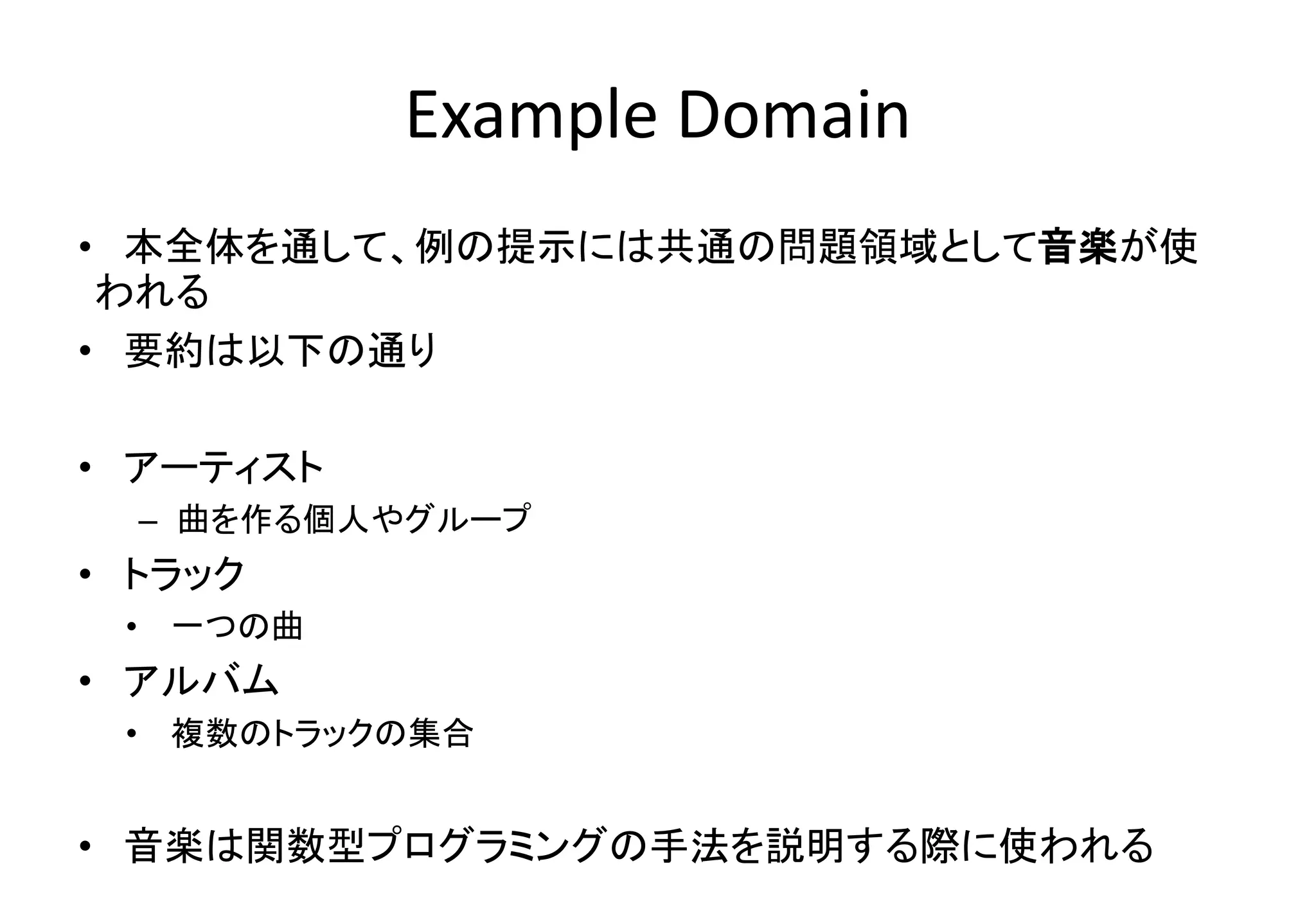 Example Domain
• 本全体を通して、例の提示には共通の問題領域として音楽が使
われる
• 要約は以下の通り
• アーティスト
– 曲を作る個人やグループ
• トラック
• 一つの曲
• アルバム
• 複数のトラックの集合
• 音楽は関数型プログラミングの手法を説明する際に使われる
 
