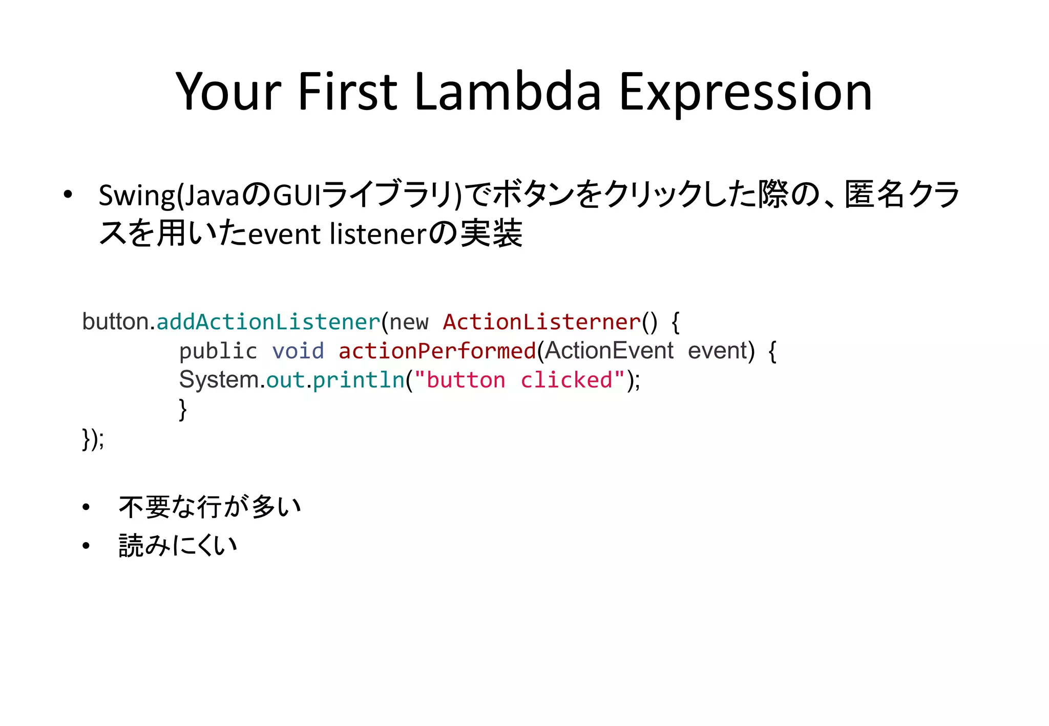 Your First Lambda Expression
• Swing(JavaのGUIライブラリ)でボタンをクリックした際の、匿名クラ
スを用いたevent listenerの実装
• 不要な行が多い
• 読みにくい
button.addActionListener(new ActionListerner() {
public void actionPerformed(ActionEvent event) {
System.out.println("button clicked");
}
});
 