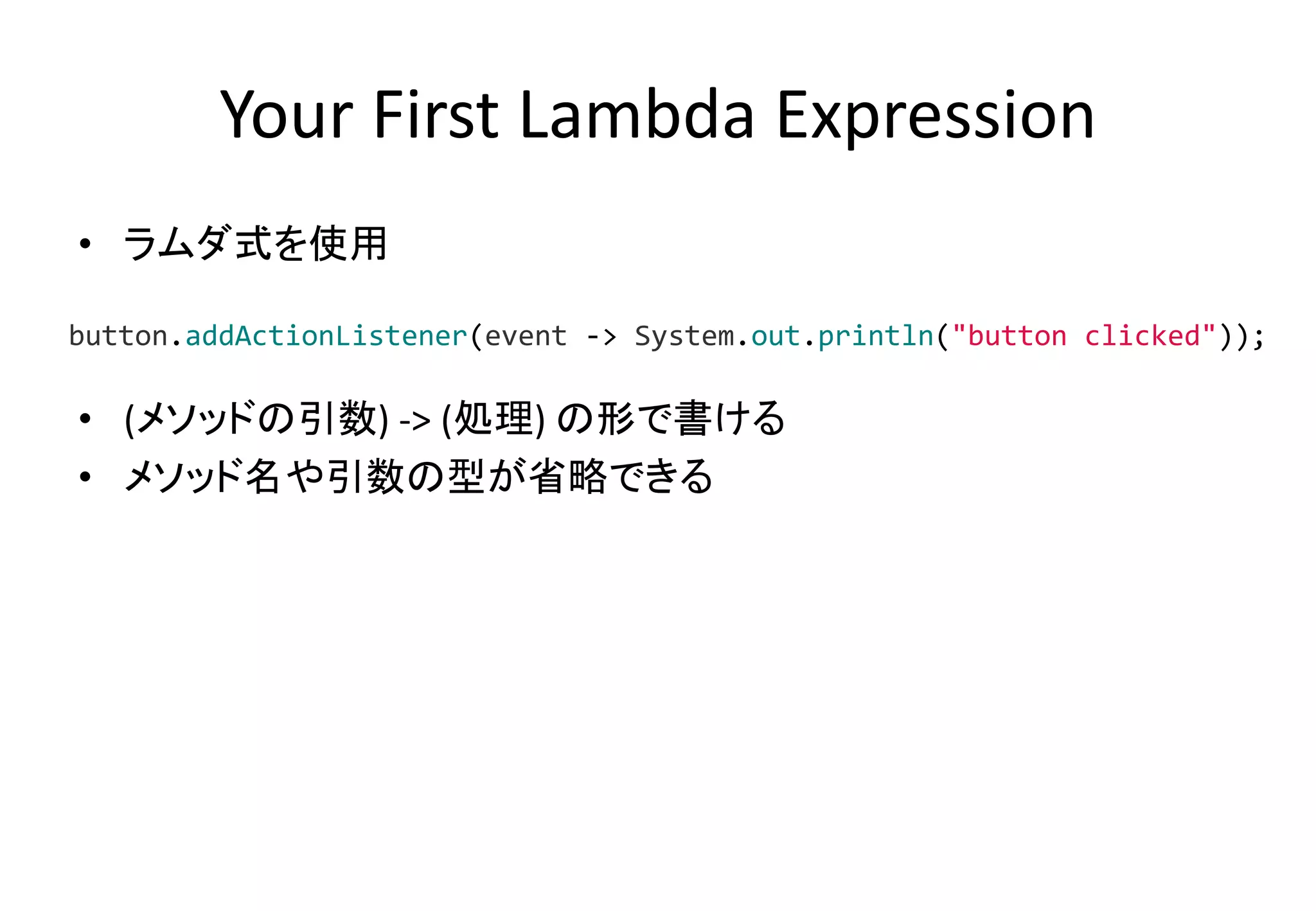 Your First Lambda Expression
• ラムダ式を使用
• (メソッドの引数) -> (処理) の形で書ける
• メソッド名や引数の型が省略できる
button.addActionListener(event -> System.out.println("button clicked"));
 
