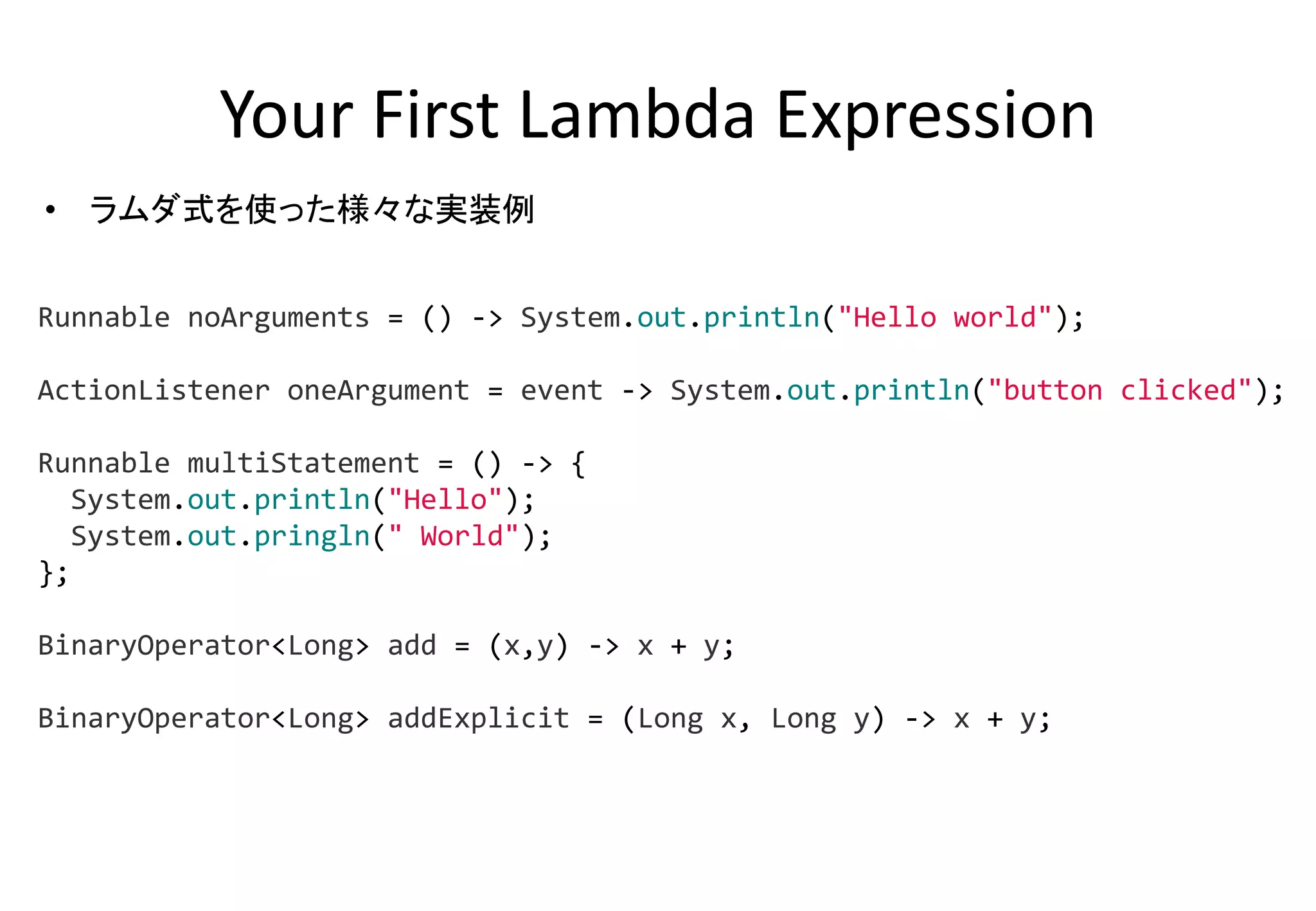 Your First Lambda Expression
• ラムダ式を使った様々な実装例
Runnable noArguments = () -> System.out.println("Hello world");
ActionListener oneArgument = event -> System.out.println("button clicked");
Runnable multiStatement = () -> {
System.out.println("Hello");
System.out.pringln(" World");
};
BinaryOperator<Long> add = (x,y) -> x + y;
BinaryOperator<Long> addExplicit = (Long x, Long y) -> x + y;
 