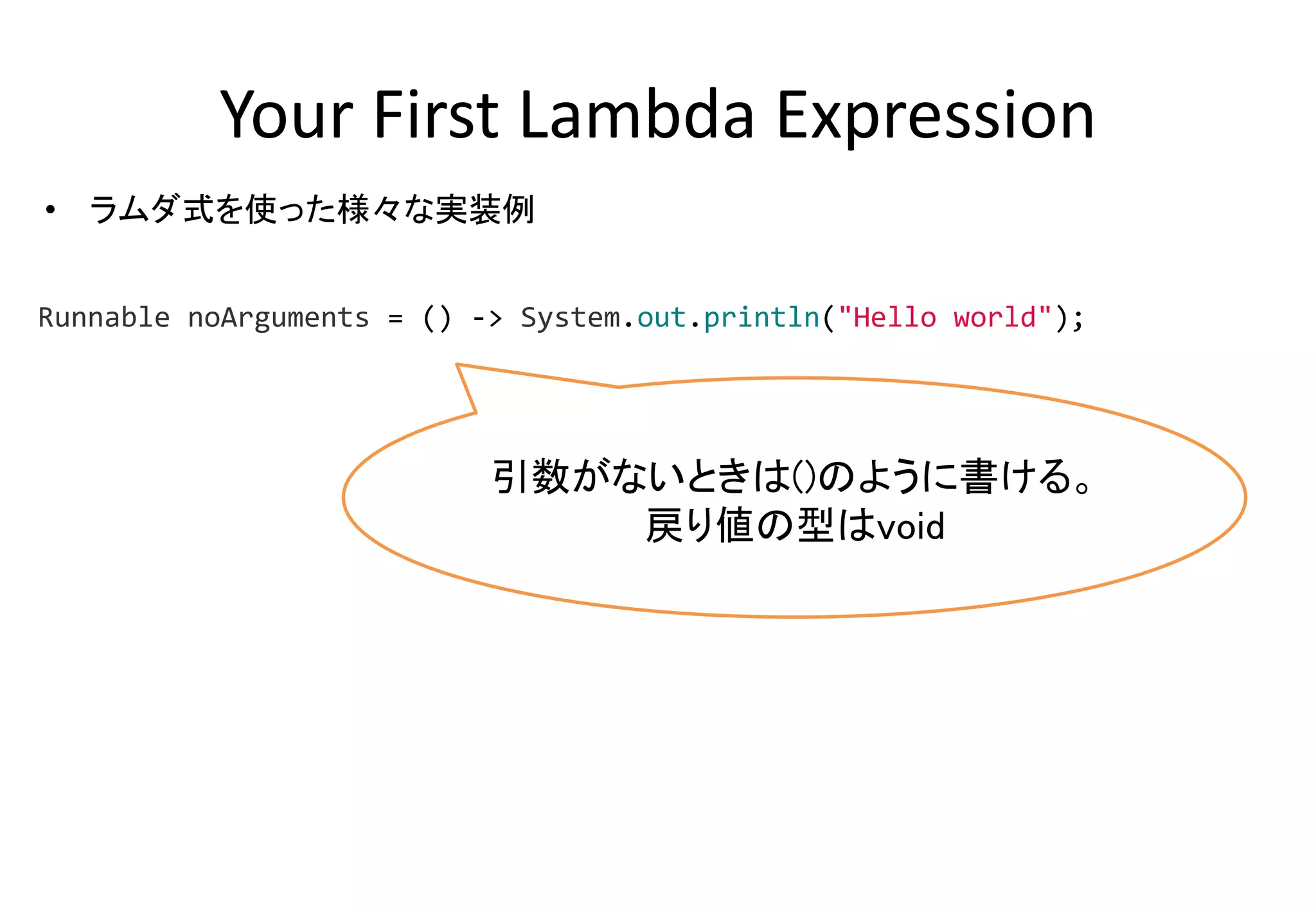 Your First Lambda Expression
• ラムダ式を使った様々な実装例
引数がないときは()のように書ける。
戻り値の型はvoid
Runnable noArguments = () -> System.out.println("Hello world");
 