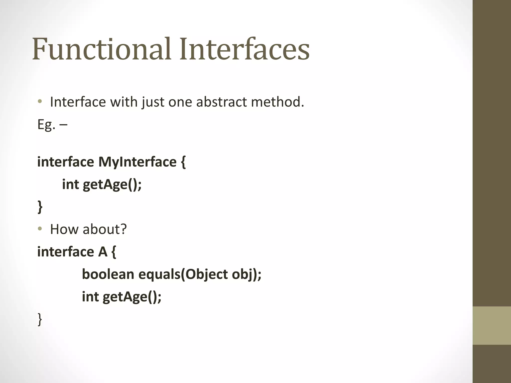 Functional Interfaces
• Interface with just one abstract method.
Eg. –
interface MyInterface {
int getAge();
}
• How about?
interface A {
boolean equals(Object obj);
int getAge();
}
 