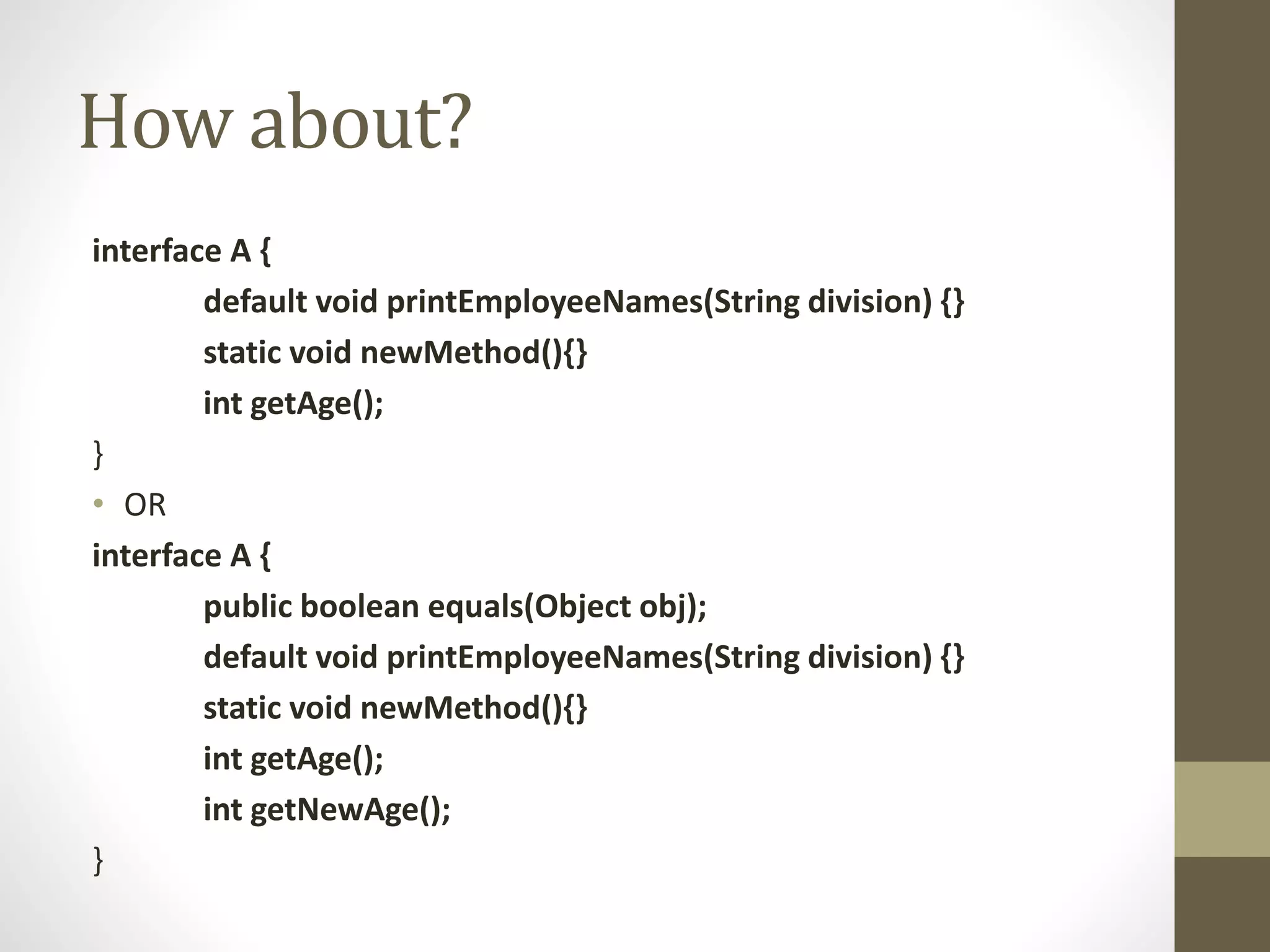 How about?
interface A {
default void printEmployeeNames(String division) {}
static void newMethod(){}
int getAge();
}
• OR
interface A {
public boolean equals(Object obj);
default void printEmployeeNames(String division) {}
static void newMethod(){}
int getAge();
int getNewAge();
}
 