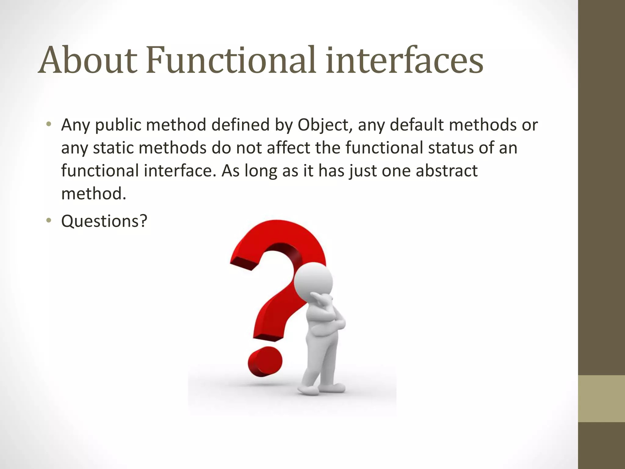 About Functional interfaces
• Any public method defined by Object, any default methods or
any static methods do not affect the functional status of an
functional interface. As long as it has just one abstract
method.
• Questions?
 