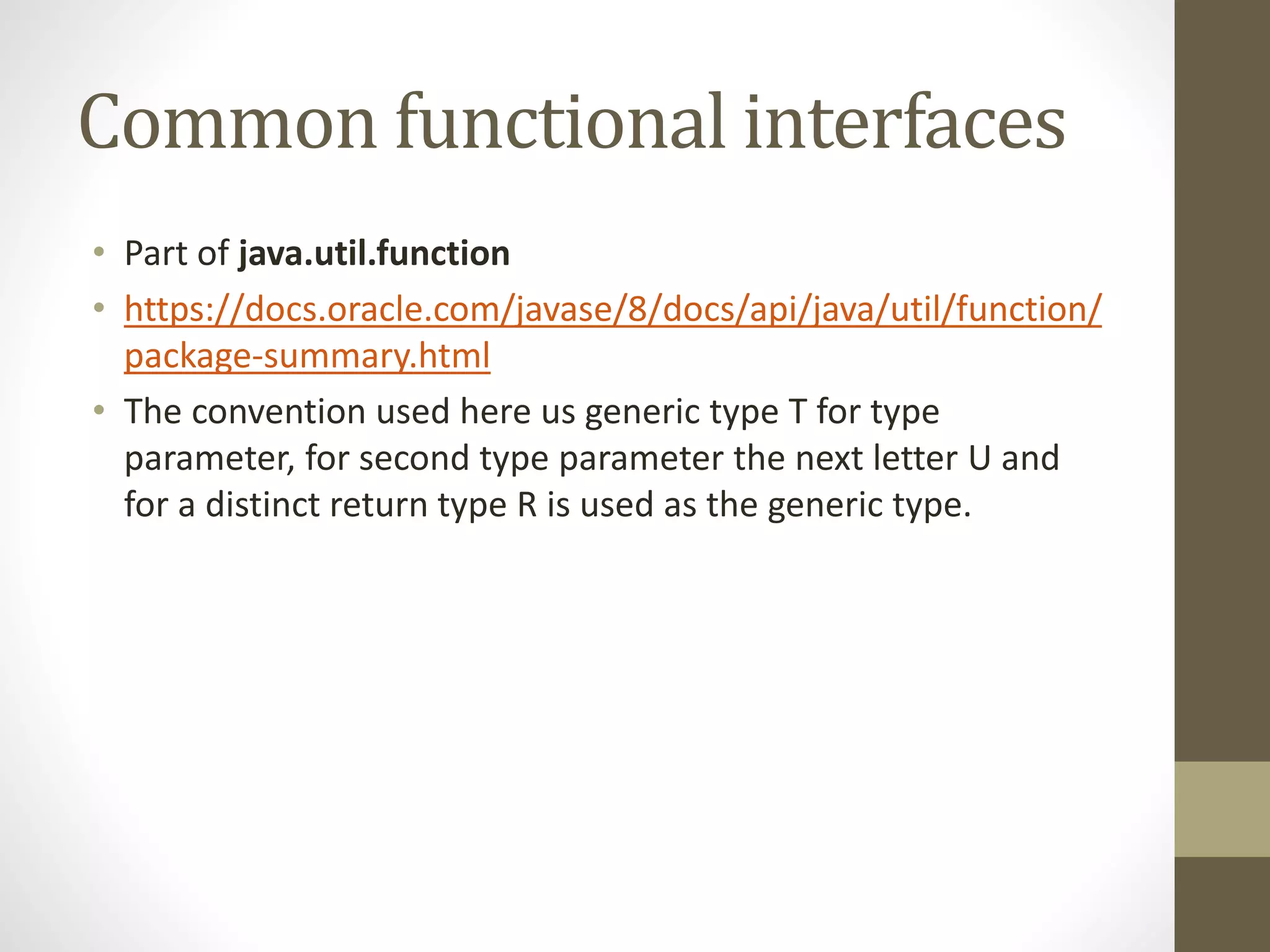 Common functional interfaces
• Part of java.util.function
• https://docs.oracle.com/javase/8/docs/api/java/util/function/
package-summary.html
• The convention used here us generic type T for type
parameter, for second type parameter the next letter U and
for a distinct return type R is used as the generic type.
 
