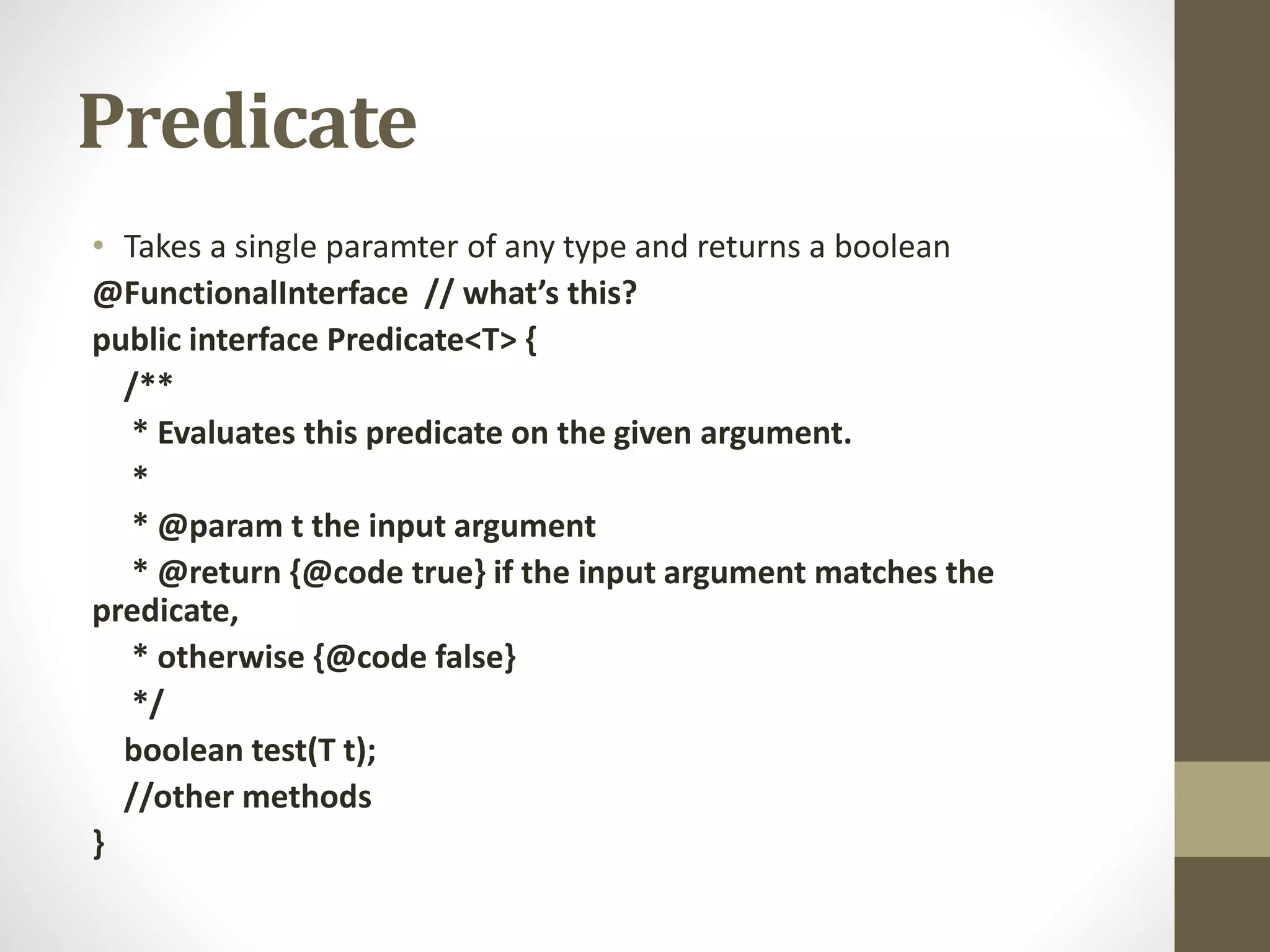 Predicate
• Takes a single paramter of any type and returns a boolean
@FunctionalInterface // what’s this?
public interface Predicate<T> {
/**
* Evaluates this predicate on the given argument.
*
* @param t the input argument
* @return {@code true} if the input argument matches the
predicate,
* otherwise {@code false}
*/
boolean test(T t);
//other methods
}
 