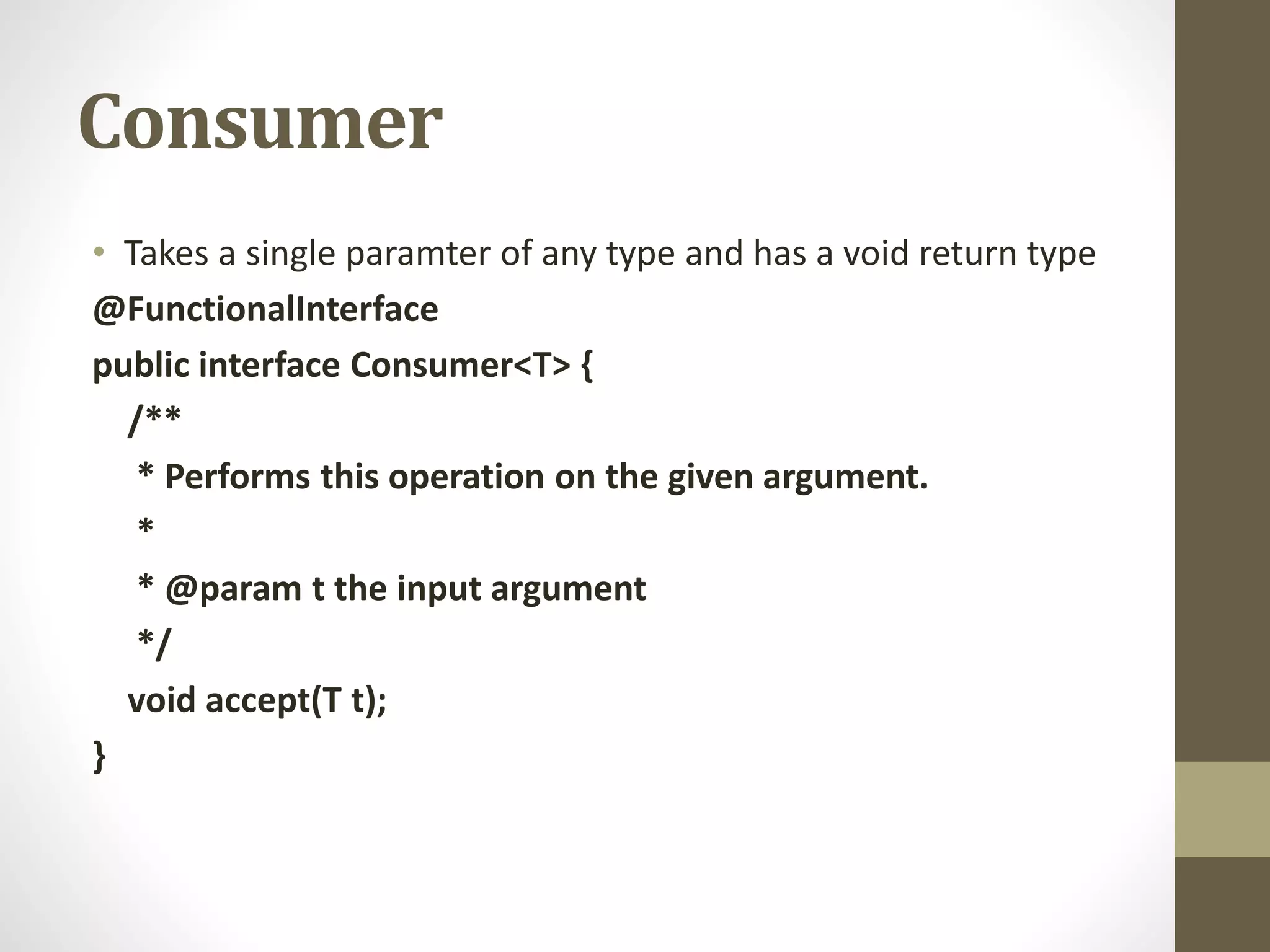 Consumer
• Takes a single paramter of any type and has a void return type
@FunctionalInterface
public interface Consumer<T> {
/**
* Performs this operation on the given argument.
*
* @param t the input argument
*/
void accept(T t);
}
 