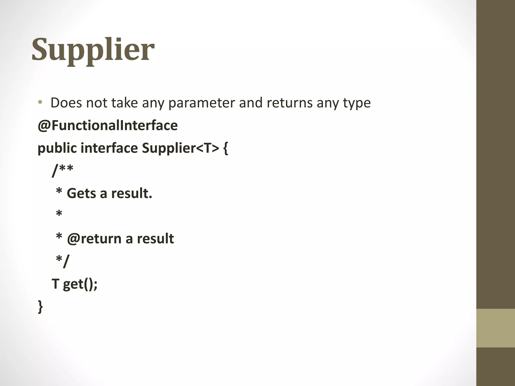Supplier
• Does not take any parameter and returns any type
@FunctionalInterface
public interface Supplier<T> {
/**
* Gets a result.
*
* @return a result
*/
T get();
}
 