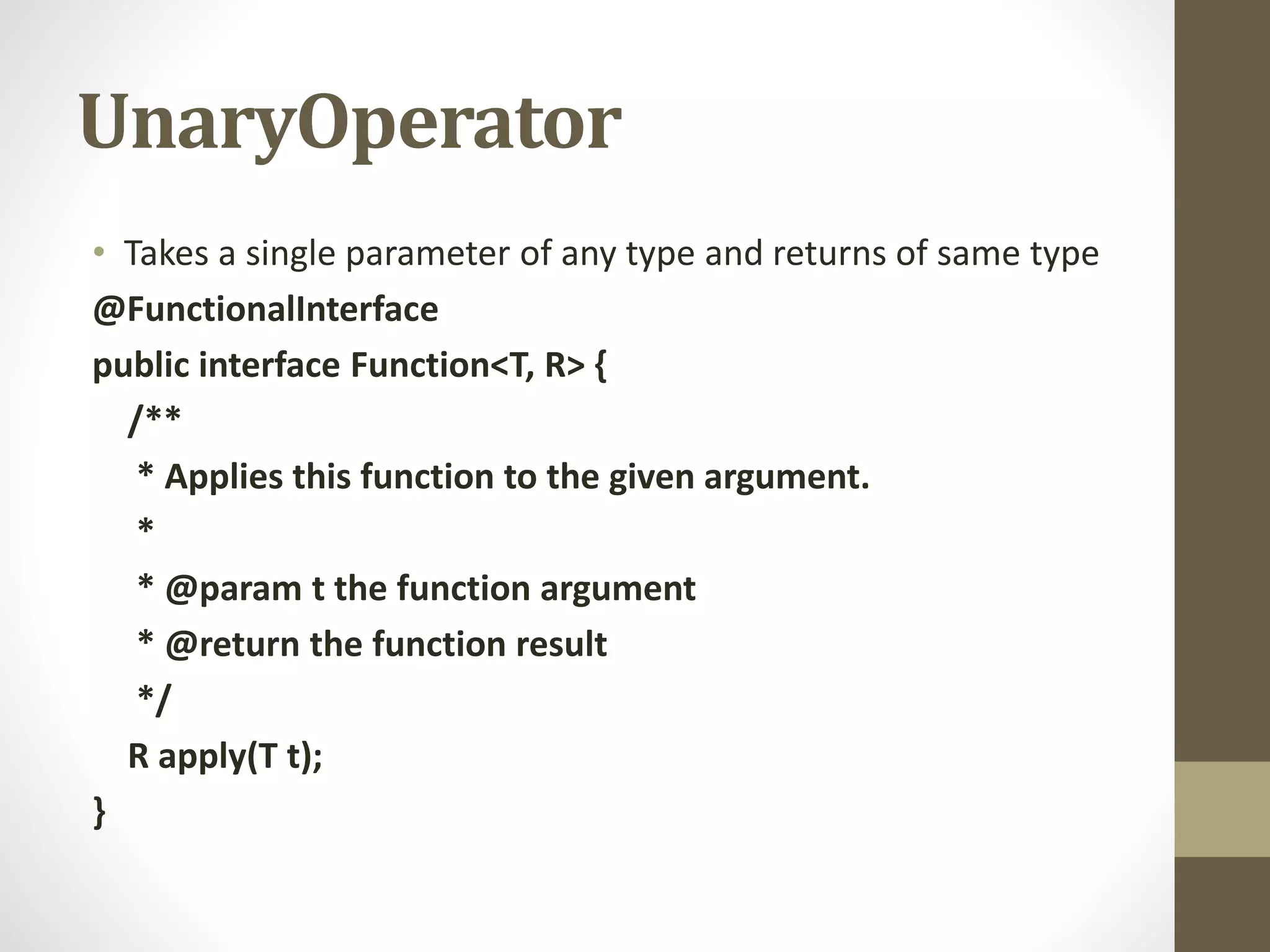 UnaryOperator
• Takes a single parameter of any type and returns of same type
@FunctionalInterface
public interface Function<T, R> {
/**
* Applies this function to the given argument.
*
* @param t the function argument
* @return the function result
*/
R apply(T t);
}
 