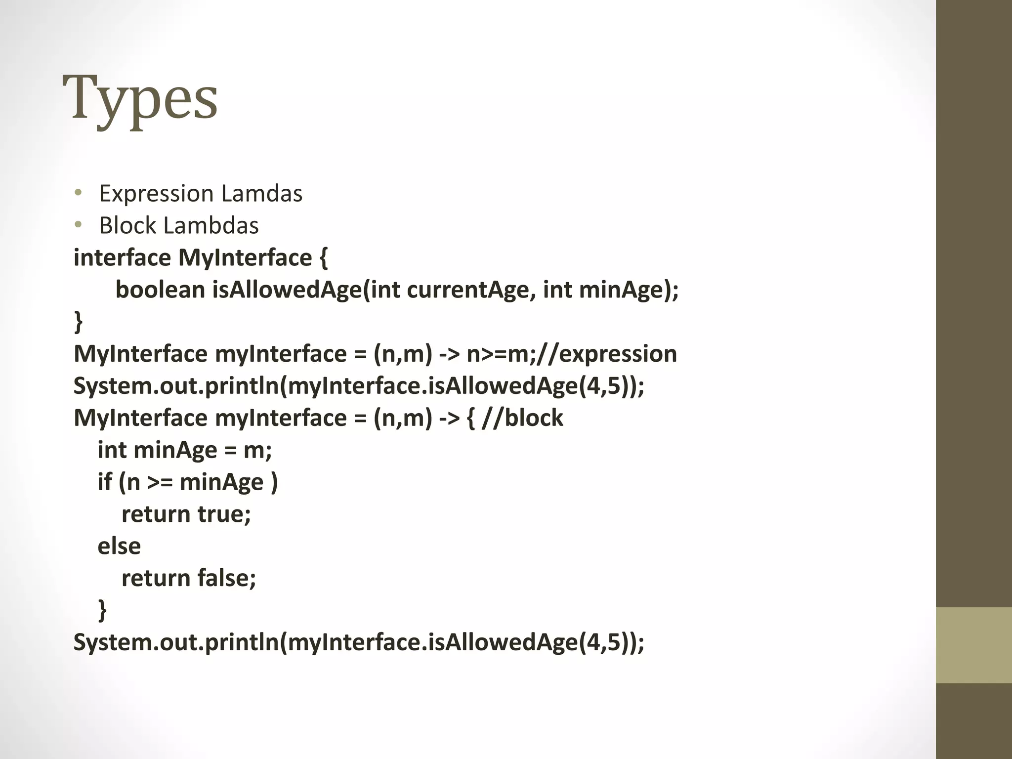 Types
• Expression Lamdas
• Block Lambdas
interface MyInterface {
boolean isAllowedAge(int currentAge, int minAge);
}
MyInterface myInterface = (n,m) -> n>=m;//expression
System.out.println(myInterface.isAllowedAge(4,5));
MyInterface myInterface = (n,m) -> { //block
int minAge = m;
if (n >= minAge )
return true;
else
return false;
}
System.out.println(myInterface.isAllowedAge(4,5));
 