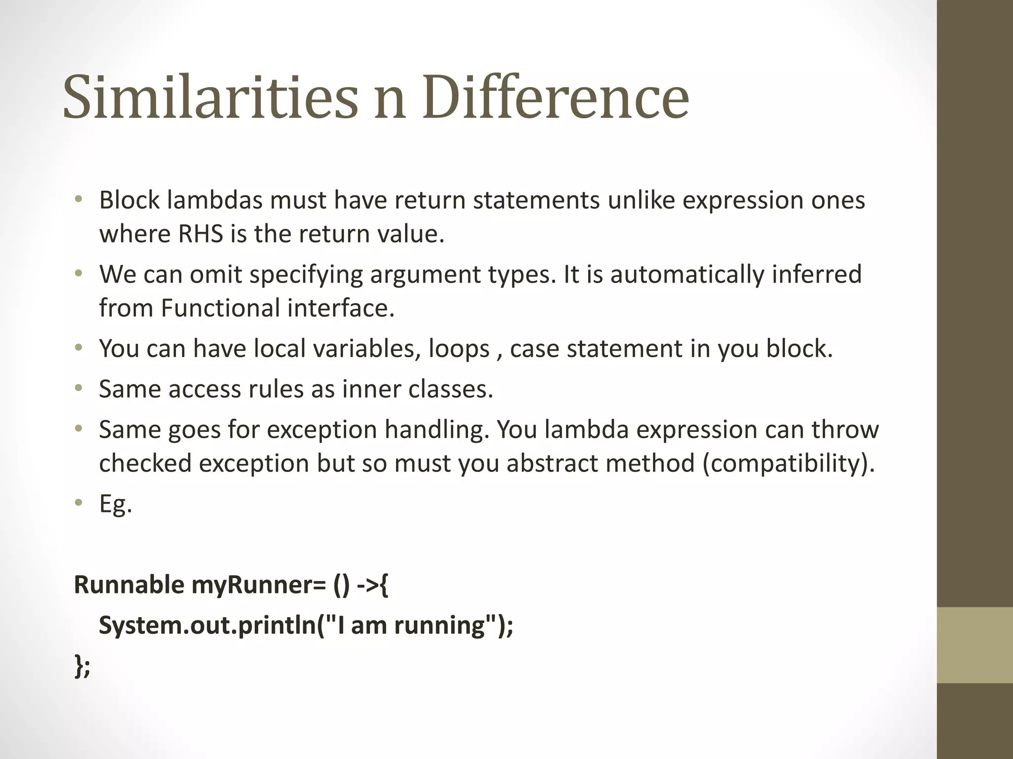 Similarities n Difference
• Block lambdas must have return statements unlike expression ones
where RHS is the return value.
• We can omit specifying argument types. It is automatically inferred
from Functional interface.
• You can have local variables, loops , case statement in you block.
• Same access rules as inner classes.
• Same goes for exception handling. You lambda expression can throw
checked exception but so must you abstract method (compatibility).
• Eg.
Runnable myRunner= () ->{
System.out.println("I am running");
};
 