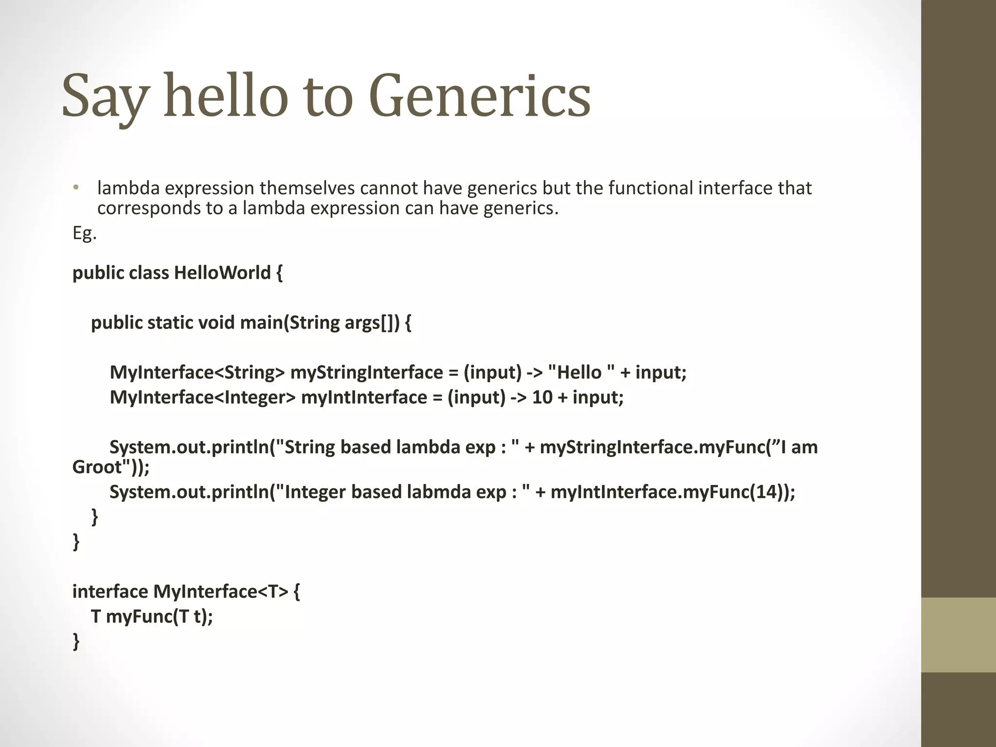 Say hello to Generics
• lambda expression themselves cannot have generics but the functional interface that
corresponds to a lambda expression can have generics.
Eg.
public class HelloWorld {
public static void main(String args[]) {
MyInterface<String> myStringInterface = (input) -> "Hello " + input;
MyInterface<Integer> myIntInterface = (input) -> 10 + input;
System.out.println("String based lambda exp : " + myStringInterface.myFunc(”I am
Groot"));
System.out.println("Integer based labmda exp : " + myIntInterface.myFunc(14));
}
}
interface MyInterface<T> {
T myFunc(T t);
}
 