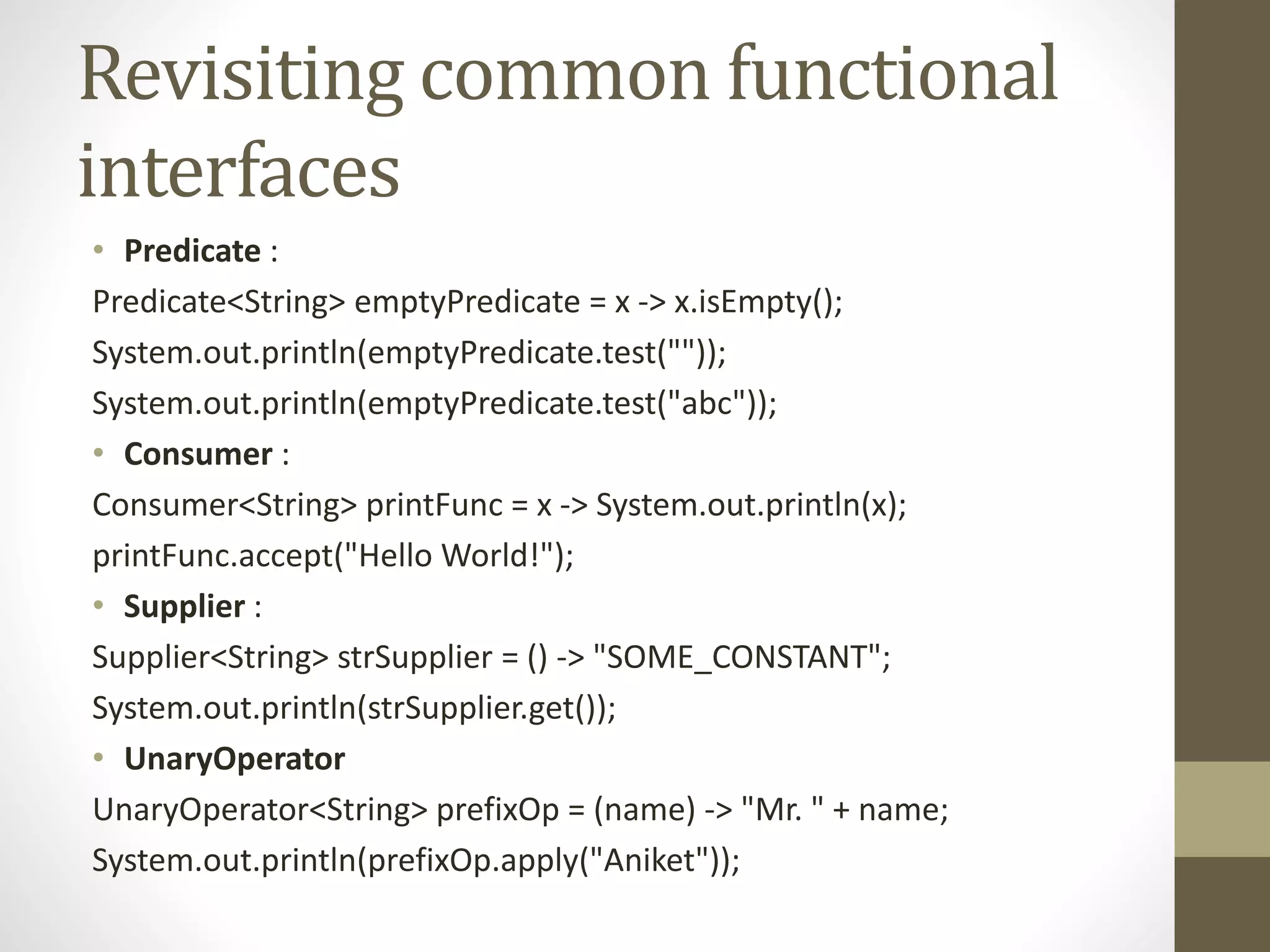 Revisiting common functional
interfaces
• Predicate :
Predicate<String> emptyPredicate = x -> x.isEmpty();
System.out.println(emptyPredicate.test(""));
System.out.println(emptyPredicate.test("abc"));
• Consumer :
Consumer<String> printFunc = x -> System.out.println(x);
printFunc.accept("Hello World!");
• Supplier :
Supplier<String> strSupplier = () -> "SOME_CONSTANT";
System.out.println(strSupplier.get());
• UnaryOperator
UnaryOperator<String> prefixOp = (name) -> "Mr. " + name;
System.out.println(prefixOp.apply("Aniket"));
 