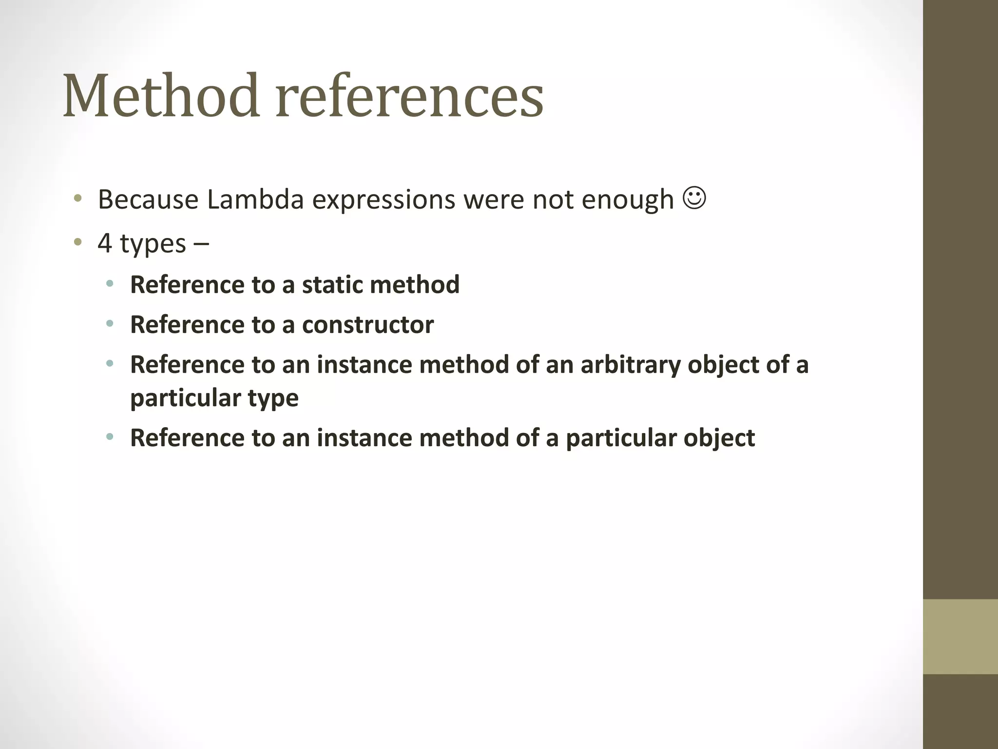 Method references
• Because Lambda expressions were not enough 
• 4 types –
• Reference to a static method
• Reference to a constructor
• Reference to an instance method of an arbitrary object of a
particular type
• Reference to an instance method of a particular object
 
