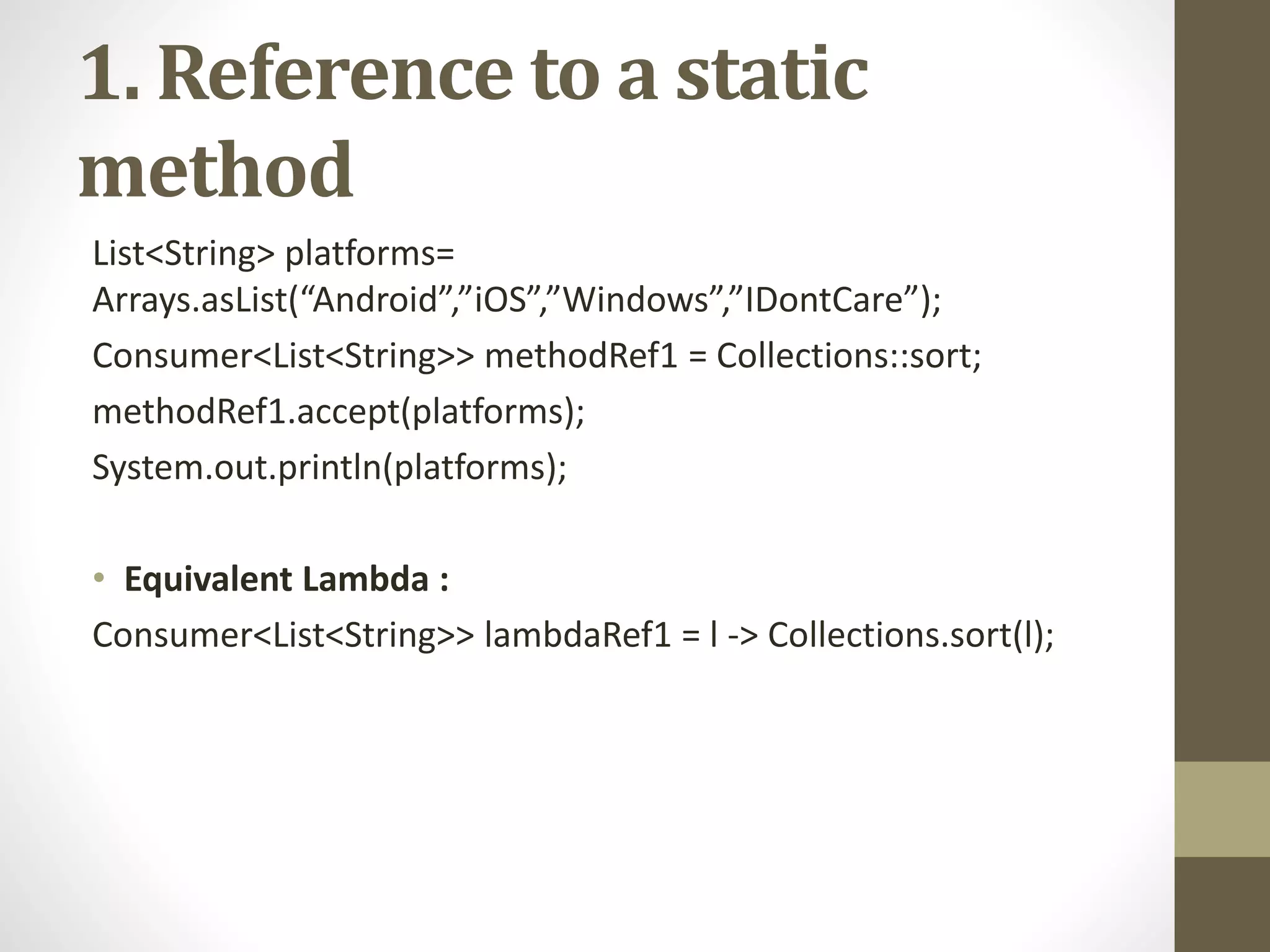 1. Reference to a static
method
List<String> platforms=
Arrays.asList(“Android”,”iOS”,”Windows”,”IDontCare”);
Consumer<List<String>> methodRef1 = Collections::sort;
methodRef1.accept(platforms);
System.out.println(platforms);
• Equivalent Lambda :
Consumer<List<String>> lambdaRef1 = l -> Collections.sort(l);
 