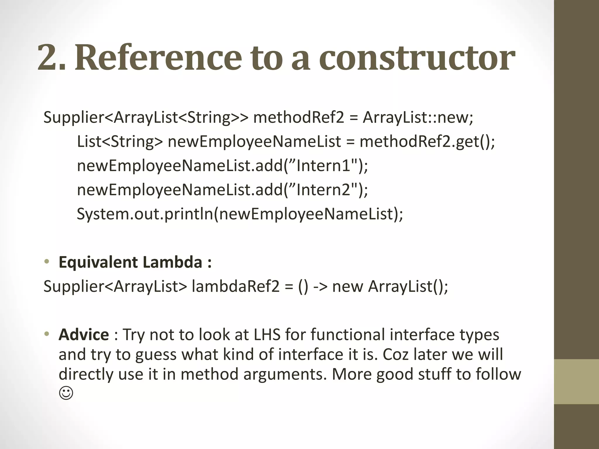 2. Reference to a constructor
Supplier<ArrayList<String>> methodRef2 = ArrayList::new;
List<String> newEmployeeNameList = methodRef2.get();
newEmployeeNameList.add(”Intern1");
newEmployeeNameList.add(”Intern2");
System.out.println(newEmployeeNameList);
• Equivalent Lambda :
Supplier<ArrayList> lambdaRef2 = () -> new ArrayList();
• Advice : Try not to look at LHS for functional interface types
and try to guess what kind of interface it is. Coz later we will
directly use it in method arguments. More good stuff to follow

 