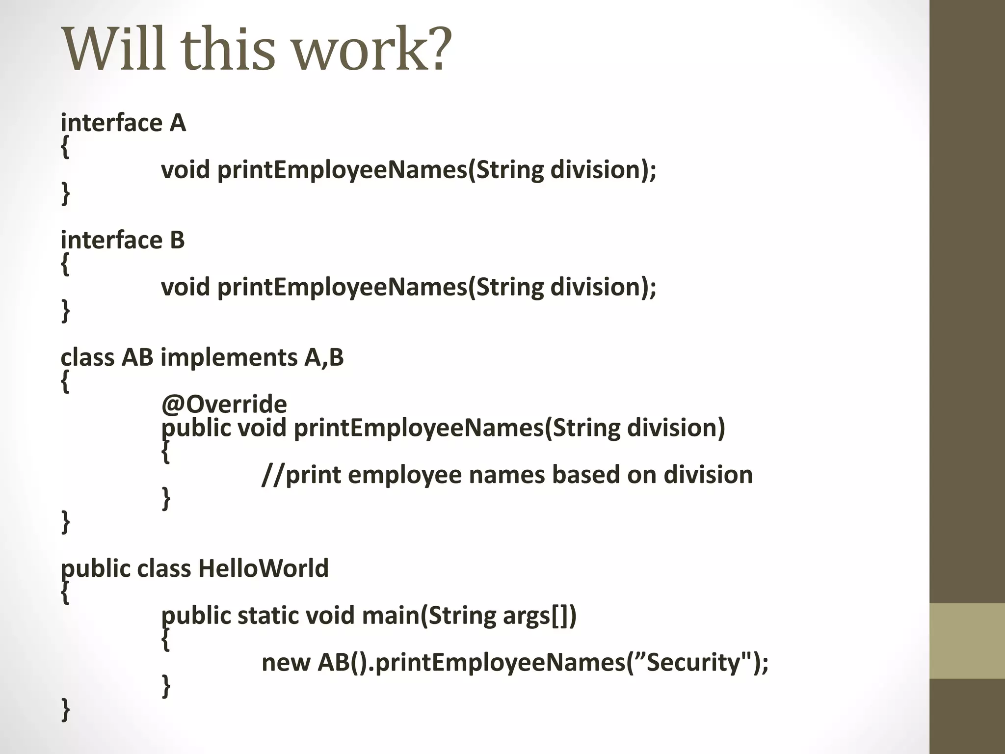 interface A
{
void printEmployeeNames(String division);
}
interface B
{
void printEmployeeNames(String division);
}
class AB implements A,B
{
@Override
public void printEmployeeNames(String division)
{
//print employee names based on division
}
}
public class HelloWorld
{
public static void main(String args[])
{
new AB().printEmployeeNames(”Security");
}
}
Will this work?
 
