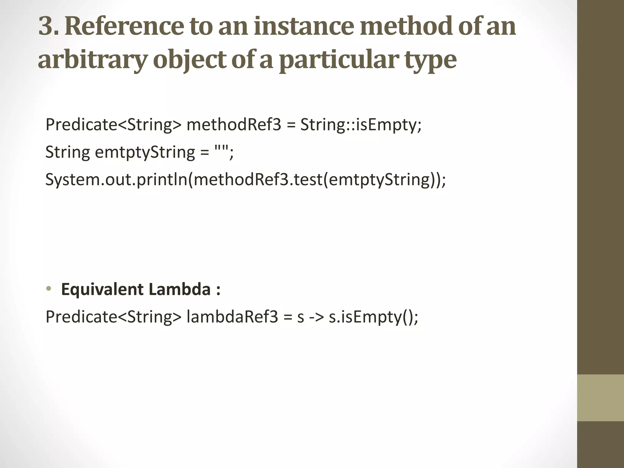 3. Referenceto an instance methodof an
arbitraryobjectof a particulartype
Predicate<String> methodRef3 = String::isEmpty;
String emtptyString = "";
System.out.println(methodRef3.test(emtptyString));
• Equivalent Lambda :
Predicate<String> lambdaRef3 = s -> s.isEmpty();
 