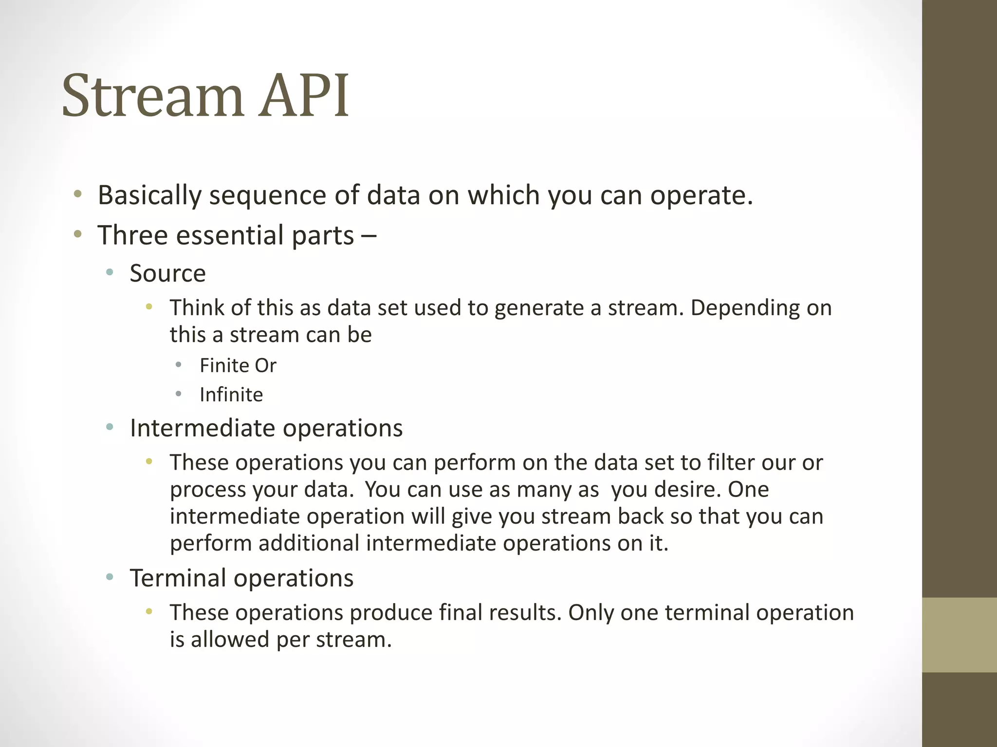 Stream API
• Basically sequence of data on which you can operate.
• Three essential parts –
• Source
• Think of this as data set used to generate a stream. Depending on
this a stream can be
• Finite Or
• Infinite
• Intermediate operations
• These operations you can perform on the data set to filter our or
process your data. You can use as many as you desire. One
intermediate operation will give you stream back so that you can
perform additional intermediate operations on it.
• Terminal operations
• These operations produce final results. Only one terminal operation
is allowed per stream.
 