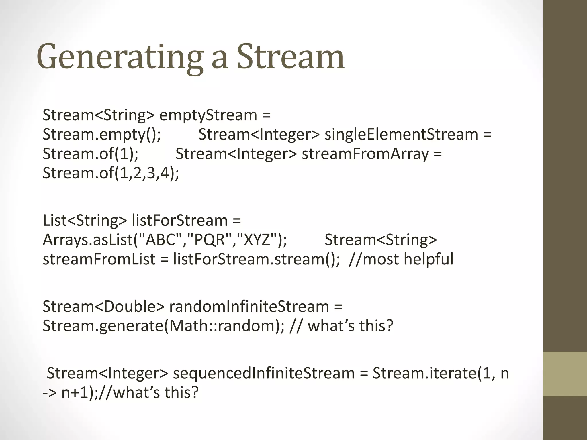 Generating a Stream
Stream<String> emptyStream =
Stream.empty(); Stream<Integer> singleElementStream =
Stream.of(1); Stream<Integer> streamFromArray =
Stream.of(1,2,3,4);
List<String> listForStream =
Arrays.asList("ABC","PQR","XYZ"); Stream<String>
streamFromList = listForStream.stream(); //most helpful
Stream<Double> randomInfiniteStream =
Stream.generate(Math::random); // what’s this?
Stream<Integer> sequencedInfiniteStream = Stream.iterate(1, n
-> n+1);//what’s this?
 