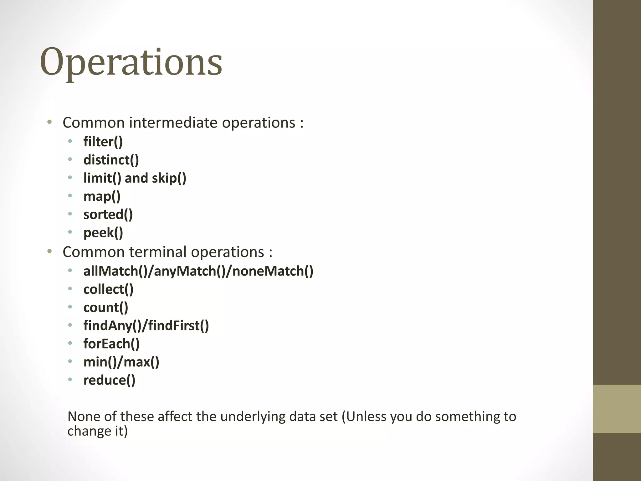 Operations
• Common intermediate operations :
• filter()
• distinct()
• limit() and skip()
• map()
• sorted()
• peek()
• Common terminal operations :
• allMatch()/anyMatch()/noneMatch()
• collect()
• count()
• findAny()/findFirst()
• forEach()
• min()/max()
• reduce()
None of these affect the underlying data set (Unless you do something to
change it)
 