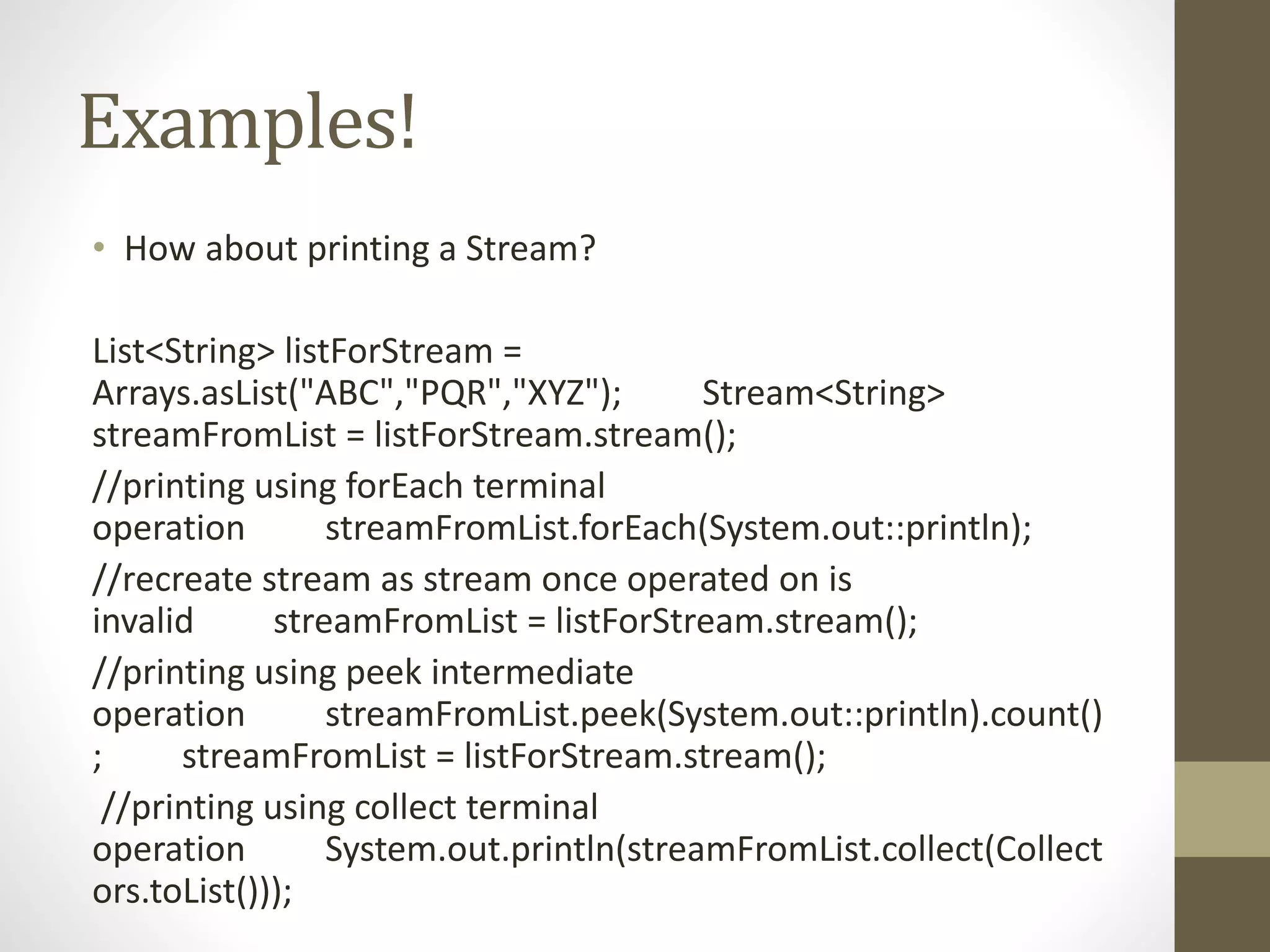 Examples!
• How about printing a Stream?
List<String> listForStream =
Arrays.asList("ABC","PQR","XYZ"); Stream<String>
streamFromList = listForStream.stream();
//printing using forEach terminal
operation streamFromList.forEach(System.out::println);
//recreate stream as stream once operated on is
invalid streamFromList = listForStream.stream();
//printing using peek intermediate
operation streamFromList.peek(System.out::println).count()
; streamFromList = listForStream.stream();
//printing using collect terminal
operation System.out.println(streamFromList.collect(Collect
ors.toList()));
 