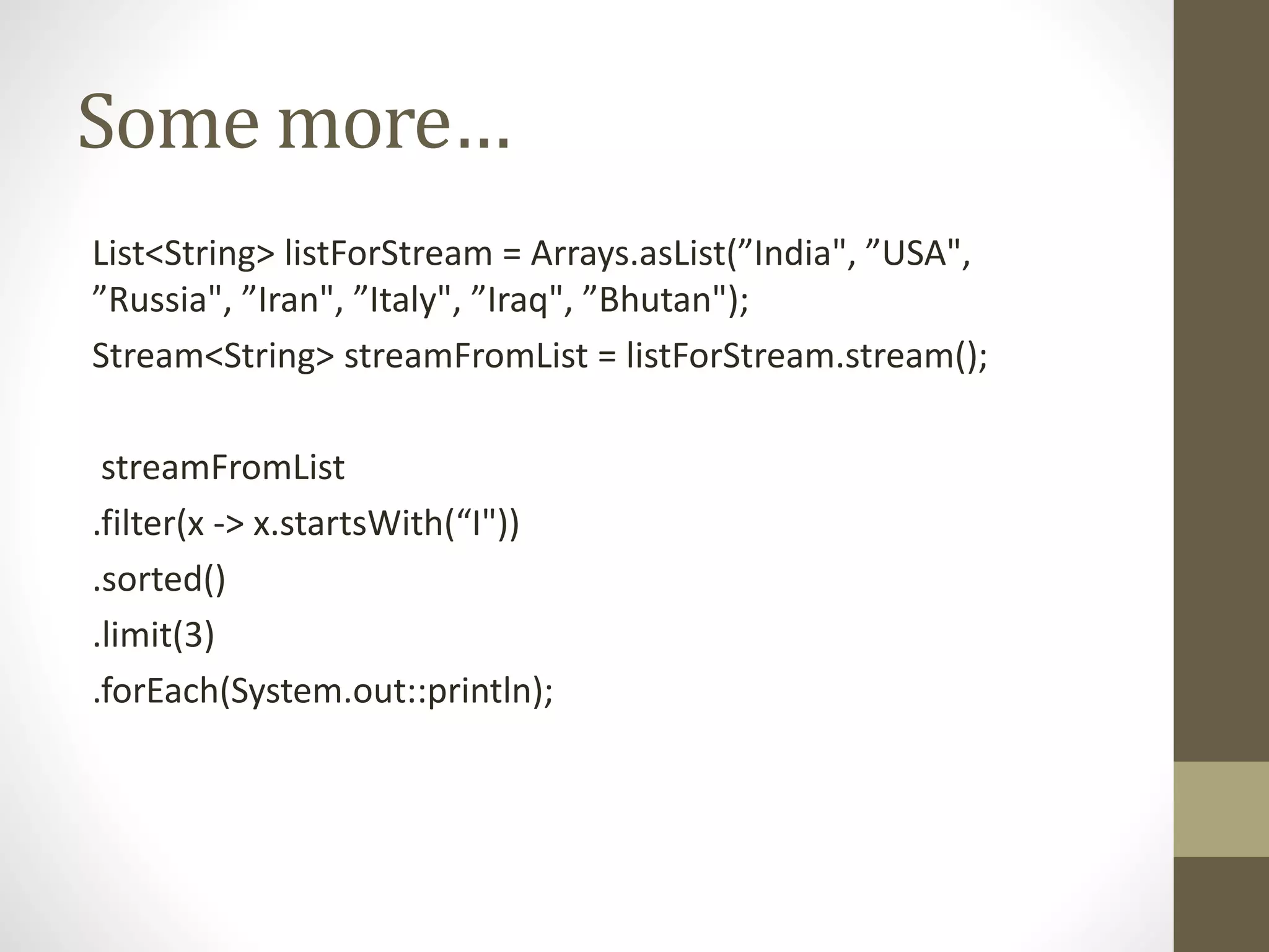 Some more…
List<String> listForStream = Arrays.asList(”India", ”USA",
”Russia", ”Iran", ”Italy", ”Iraq", ”Bhutan");
Stream<String> streamFromList = listForStream.stream();
streamFromList
.filter(x -> x.startsWith(“I"))
.sorted()
.limit(3)
.forEach(System.out::println);
 