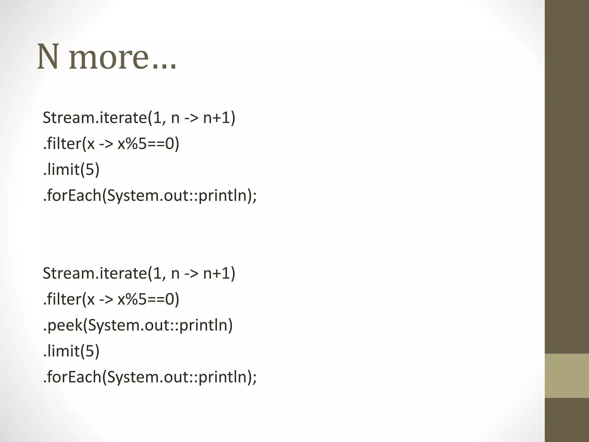 N more…
Stream.iterate(1, n -> n+1)
.filter(x -> x%5==0)
.limit(5)
.forEach(System.out::println);
Stream.iterate(1, n -> n+1)
.filter(x -> x%5==0)
.peek(System.out::println)
.limit(5)
.forEach(System.out::println);
 