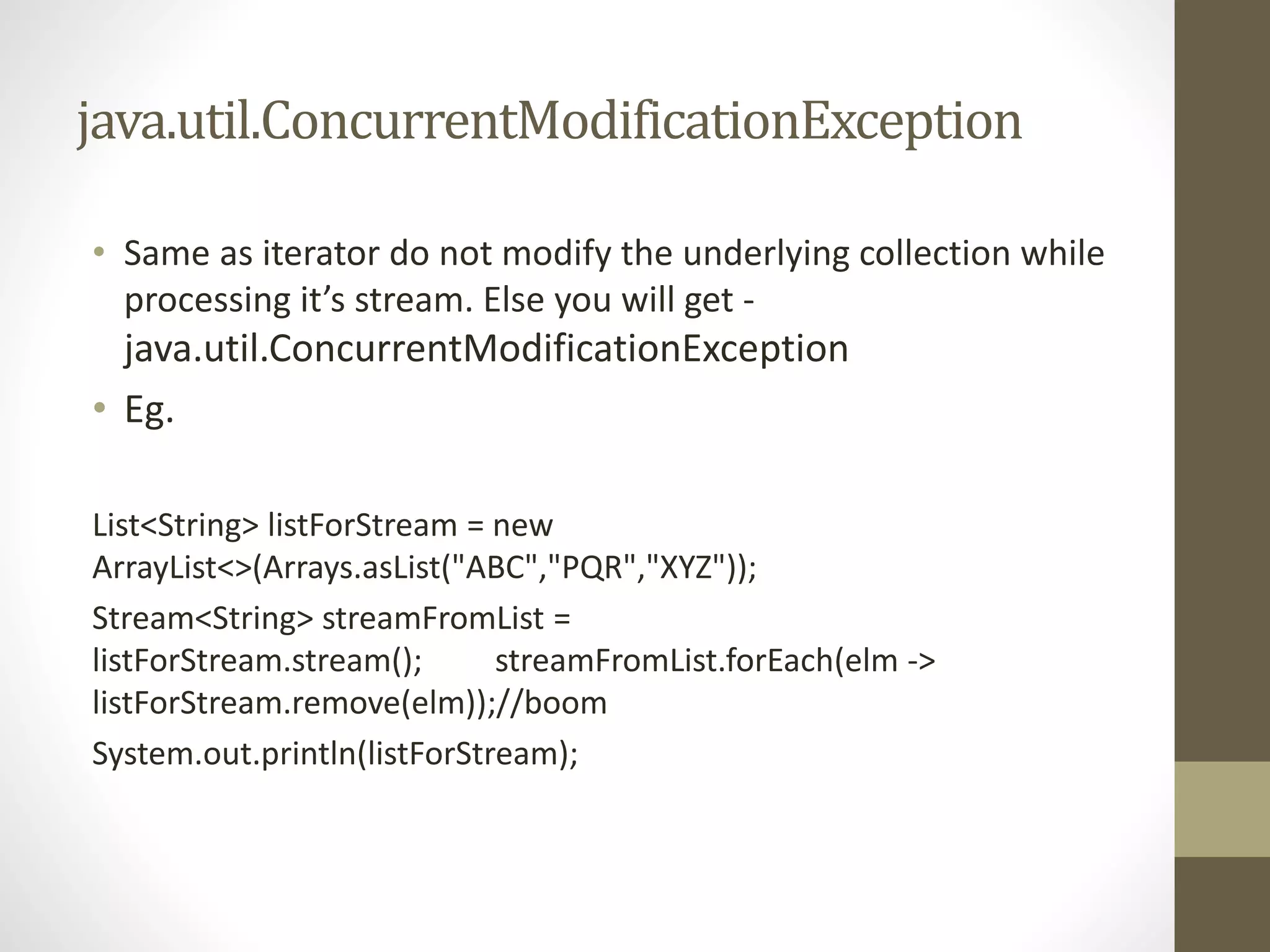 java.util.ConcurrentModificationException
• Same as iterator do not modify the underlying collection while
processing it’s stream. Else you will get -
java.util.ConcurrentModificationException
• Eg.
List<String> listForStream = new
ArrayList<>(Arrays.asList("ABC","PQR","XYZ"));
Stream<String> streamFromList =
listForStream.stream(); streamFromList.forEach(elm ->
listForStream.remove(elm));//boom
System.out.println(listForStream);
 