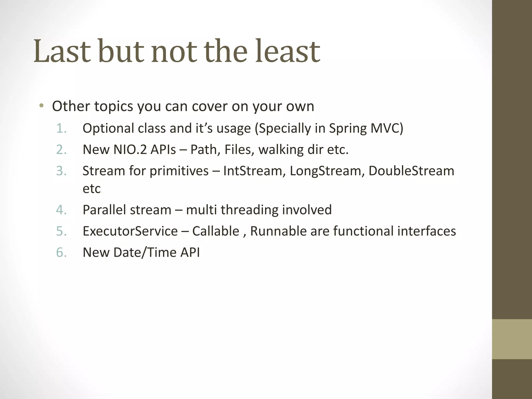 Last but not the least
• Other topics you can cover on your own
1. Optional class and it’s usage (Specially in Spring MVC)
2. New NIO.2 APIs – Path, Files, walking dir etc.
3. Stream for primitives – IntStream, LongStream, DoubleStream
etc
4. Parallel stream – multi threading involved
5. ExecutorService – Callable , Runnable are functional interfaces
6. New Date/Time API
 
