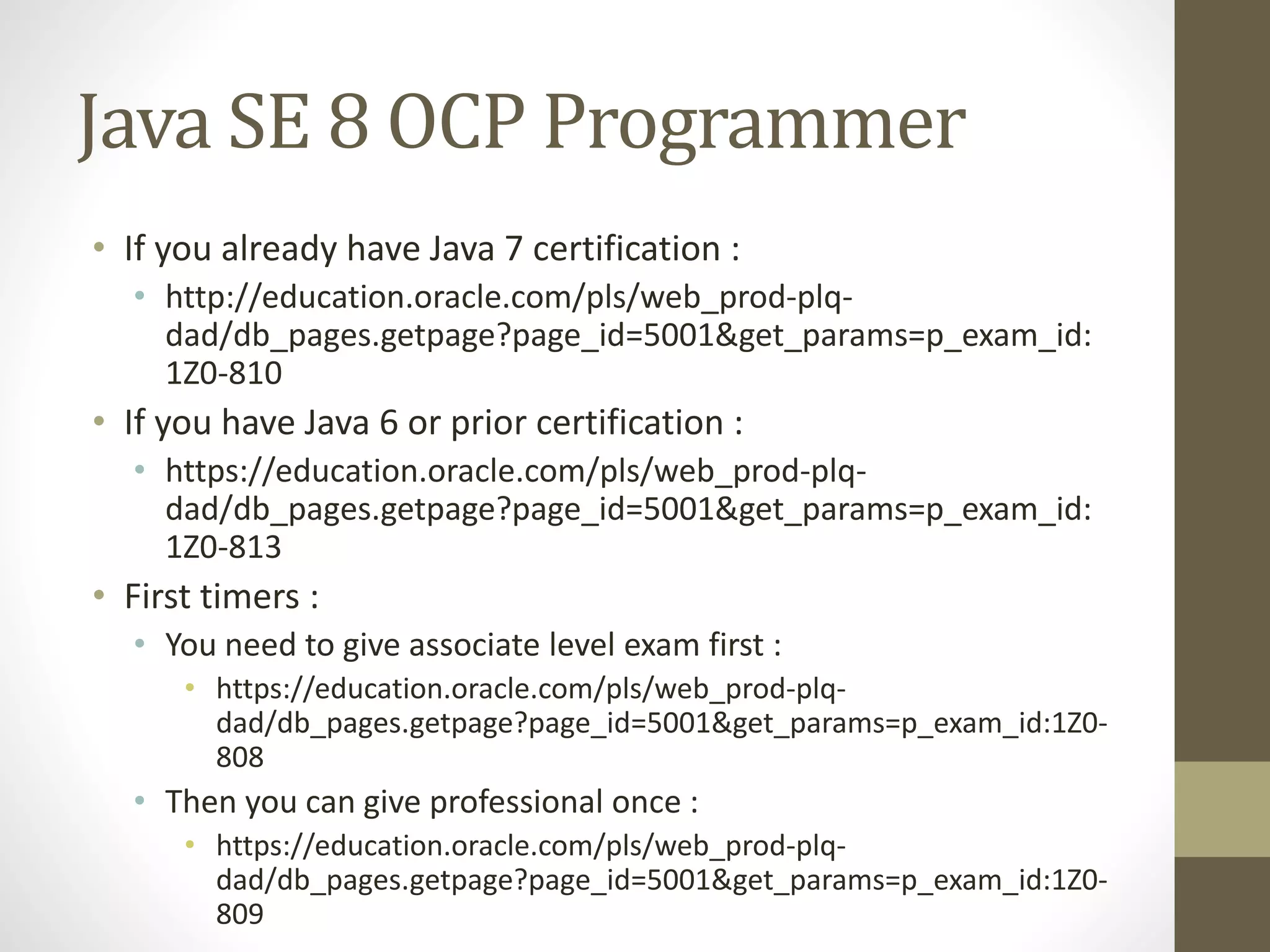 Java SE 8 OCP Programmer
• If you already have Java 7 certification :
• http://education.oracle.com/pls/web_prod-plq-
dad/db_pages.getpage?page_id=5001&get_params=p_exam_id:
1Z0-810
• If you have Java 6 or prior certification :
• https://education.oracle.com/pls/web_prod-plq-
dad/db_pages.getpage?page_id=5001&get_params=p_exam_id:
1Z0-813
• First timers :
• You need to give associate level exam first :
• https://education.oracle.com/pls/web_prod-plq-
dad/db_pages.getpage?page_id=5001&get_params=p_exam_id:1Z0-
808
• Then you can give professional once :
• https://education.oracle.com/pls/web_prod-plq-
dad/db_pages.getpage?page_id=5001&get_params=p_exam_id:1Z0-
809
 
