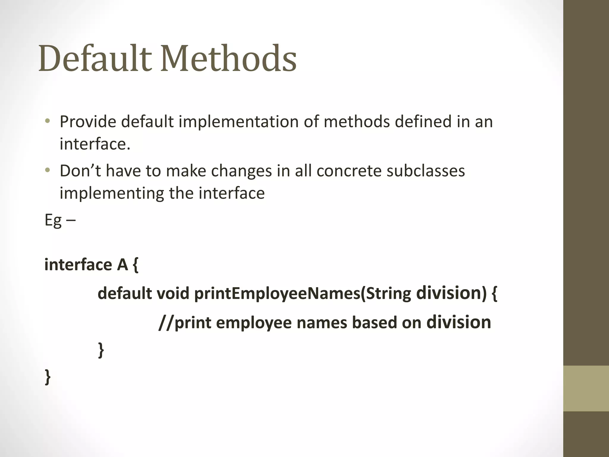 Default Methods
• Provide default implementation of methods defined in an
interface.
• Don’t have to make changes in all concrete subclasses
implementing the interface
Eg –
interface A {
default void printEmployeeNames(String division) {
//print employee names based on division
}
}
 