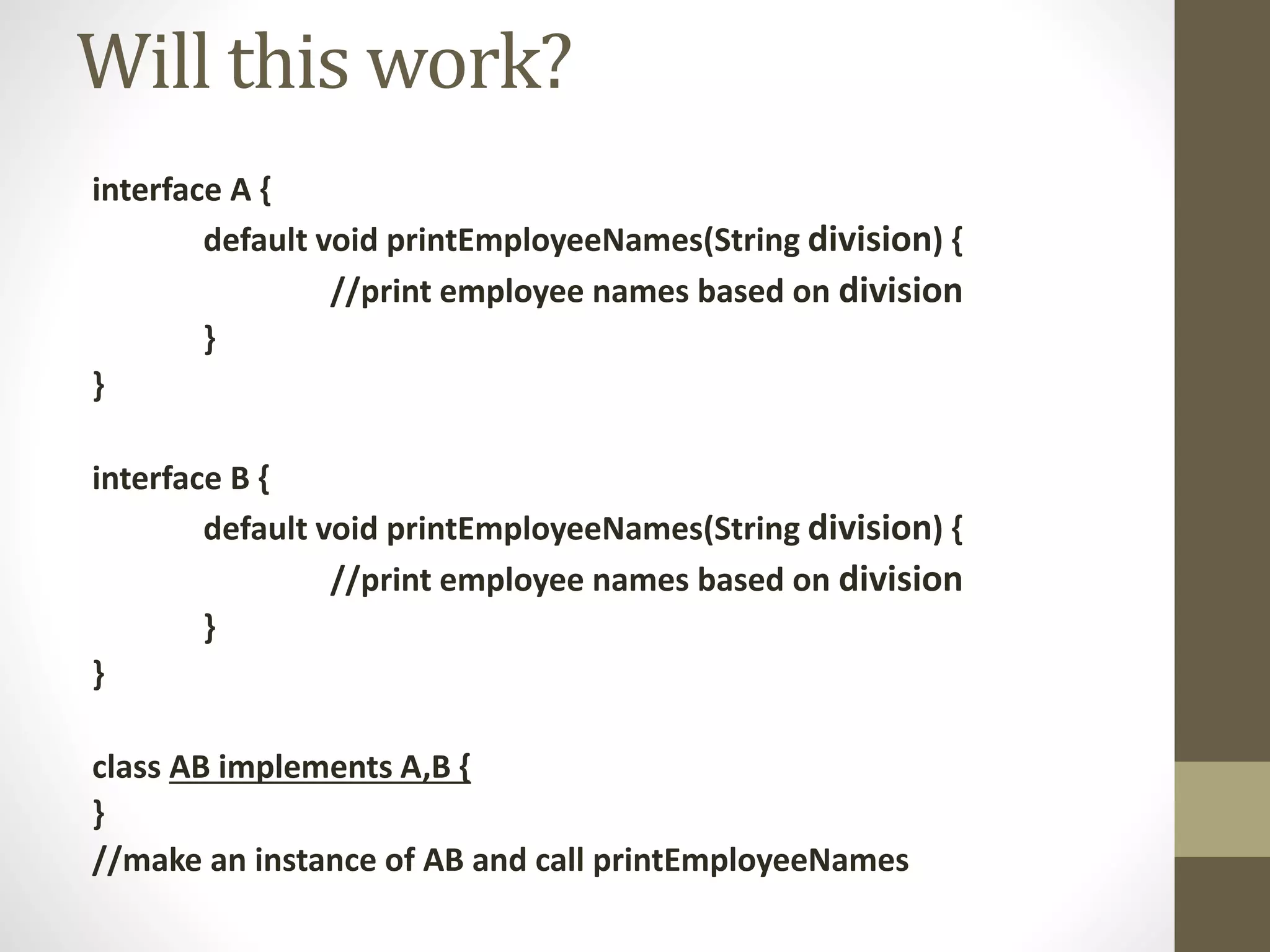 interface A {
default void printEmployeeNames(String division) {
//print employee names based on division
}
}
interface B {
default void printEmployeeNames(String division) {
//print employee names based on division
}
}
class AB implements A,B {
}
//make an instance of AB and call printEmployeeNames
Will this work?
 