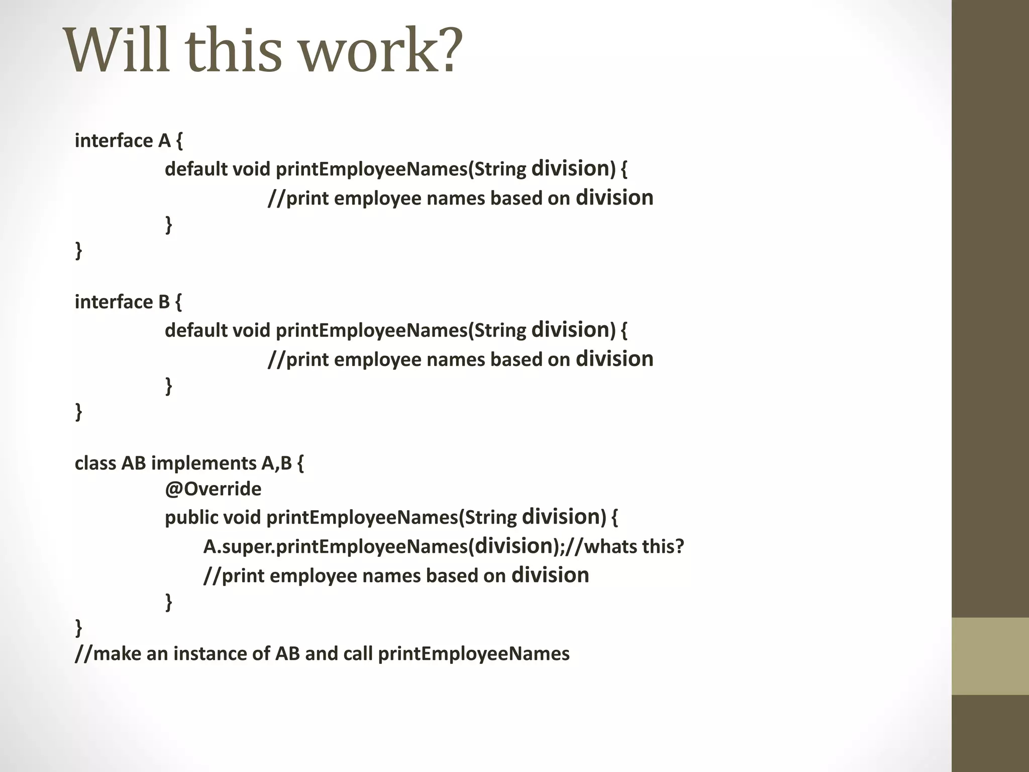 interface A {
default void printEmployeeNames(String division) {
//print employee names based on division
}
}
interface B {
default void printEmployeeNames(String division) {
//print employee names based on division
}
}
class AB implements A,B {
@Override
public void printEmployeeNames(String division) {
A.super.printEmployeeNames(division);//whats this?
//print employee names based on division
}
}
//make an instance of AB and call printEmployeeNames
Will this work?
 