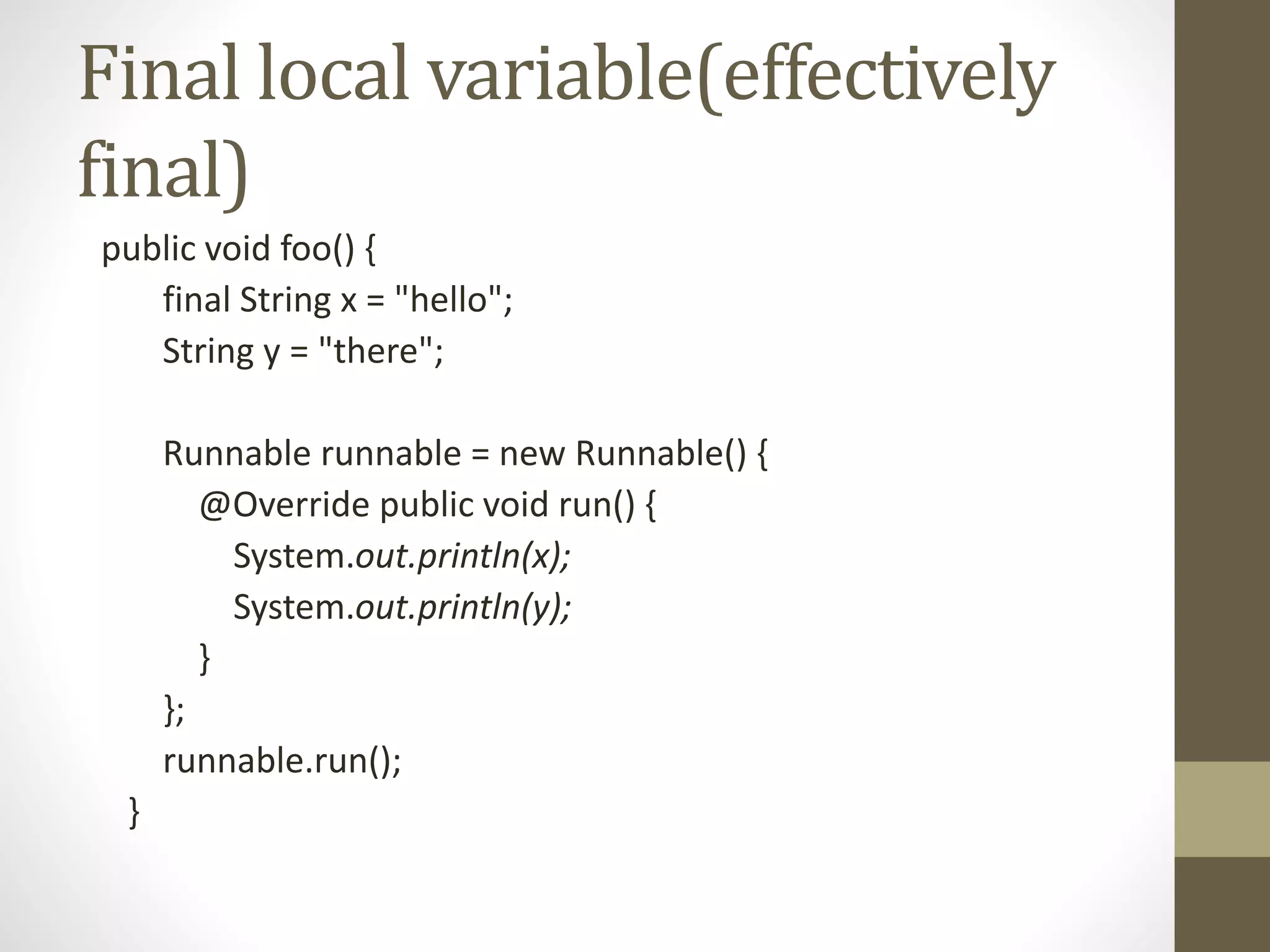 Final local variable(effectively
final)
public void foo() {
final String x = "hello";
String y = "there";
Runnable runnable = new Runnable() {
@Override public void run() {
System.out.println(x);
System.out.println(y);
}
};
runnable.run();
}
 