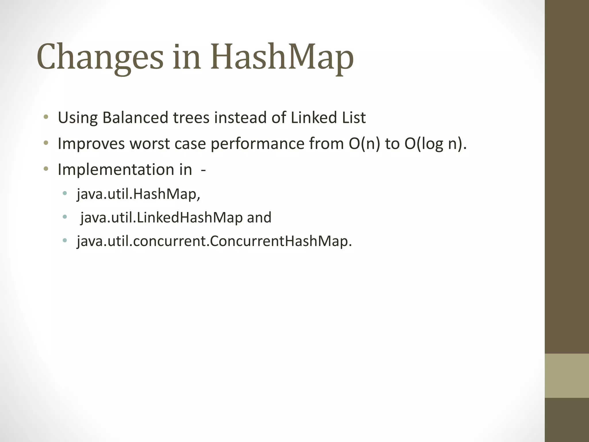 Changes in HashMap
• Using Balanced trees instead of Linked List
• Improves worst case performance from O(n) to O(log n).
• Implementation in -
• java.util.HashMap,
• java.util.LinkedHashMap and
• java.util.concurrent.ConcurrentHashMap.
 