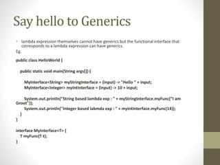 Say hello to Generics
• lambda expression themselves cannot have generics but the functional interface that
corresponds to a lambda expression can have generics.
Eg.
public class HelloWorld {
public static void main(String args[]) {
MyInterface<String> myStringInterface = (input) -> "Hello " + input;
MyInterface<Integer> myIntInterface = (input) -> 10 + input;
System.out.println("String based lambda exp : " + myStringInterface.myFunc(”I am
Groot"));
System.out.println("Integer based labmda exp : " + myIntInterface.myFunc(14));
}
}
interface MyInterface<T> {
T myFunc(T t);
}
 
