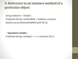 4. Referenceto an instance methodof a
particularobject
String myName = "Aniket";
Predicate<String> methodRef4 = myName::contains;
System.out.println(methodRef4.test("ike"));
• Equivalent Lambda :
Predicate<String> lambda2 = s -> s.contains(“ike”);
 