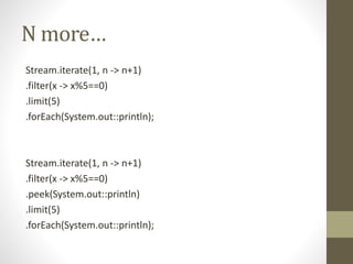 N more…
Stream.iterate(1, n -> n+1)
.filter(x -> x%5==0)
.limit(5)
.forEach(System.out::println);
Stream.iterate(1, n -> n+1)
.filter(x -> x%5==0)
.peek(System.out::println)
.limit(5)
.forEach(System.out::println);
 