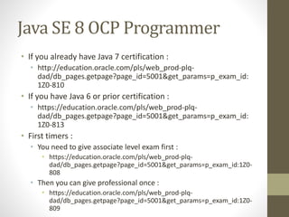 Java SE 8 OCP Programmer
• If you already have Java 7 certification :
• http://education.oracle.com/pls/web_prod-plq-
dad/db_pages.getpage?page_id=5001&get_params=p_exam_id:
1Z0-810
• If you have Java 6 or prior certification :
• https://education.oracle.com/pls/web_prod-plq-
dad/db_pages.getpage?page_id=5001&get_params=p_exam_id:
1Z0-813
• First timers :
• You need to give associate level exam first :
• https://education.oracle.com/pls/web_prod-plq-
dad/db_pages.getpage?page_id=5001&get_params=p_exam_id:1Z0-
808
• Then you can give professional once :
• https://education.oracle.com/pls/web_prod-plq-
dad/db_pages.getpage?page_id=5001&get_params=p_exam_id:1Z0-
809
 