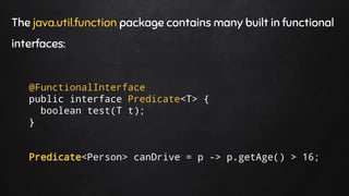 The java.util.function package contains many built in functional
interfaces:
@FunctionalInterface
public interface Predicate<T> {
boolean test(T t);
}
Predicate<Person> canDrive = p -> p.getAge() > 16;
 