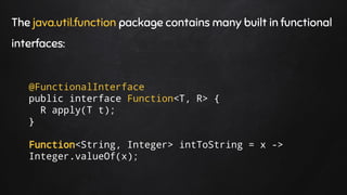 The java.util.function package contains many built in functional
interfaces:
@FunctionalInterface
public interface Function<T, R> {
R apply(T t);
}
Function<String, Integer> intToString = x ->
Integer.valueOf(x);
 